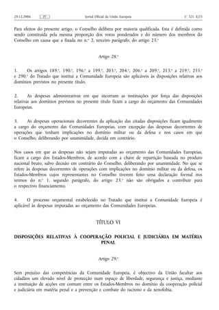 29.12.2006     PT                    Jornal Oficial da União Europeia                   C 321 E/23


Para efeitos do presente artigo, o Conselho delibera por maioria qualificada. Esta é definida como
sendo constituída pela mesma proporção dos votos ponderados e do número dos membros do
Conselho em causa que a fixada no n.o 2, terceiro parágrafo, do artigo 23.o


                                              Artigo 28.o

1.    Os artigos 189.o, 190.o, 196.o a 199.o, 203.o, 204.o, 206.o a 209.o, 213.o a 219.o, 255.o
e 290.o do Tratado que institui a Comunidade Europeia são aplicáveis às disposições relativas aos
domínios previstos no presente título.

2.      As despesas administrativas em que incorram as instituições por força das disposições
relativas aos domínios previstos no presente título ficam a cargo do orçamento das Comunidades
Europeias.

3.    As despesas operacionais decorrentes da aplicação das citadas disposições ficam igualmente
a cargo do orçamento das Comunidades Europeias, com excepção das despesas decorrentes de
operações que tenham implicações no domínio militar ou da defesa e nos casos em que
o Conselho, deliberando por unanimidade, decida em contrário.

Nos casos em que as despesas não sejam imputadas ao orçamento das Comunidades Europeias,
ficam a cargo dos Estados-Membros, de acordo com a chave de repartição baseada no produto
nacional bruto, salvo decisão em contrário do Conselho, deliberando por unanimidade. No que se
refere às despesas decorrentes de operações com implicações no domínio militar ou da defesa, os
Estados-Membros cujos representantes no Conselho tiverem feito uma declaração formal nos
termos do n.o 1, segundo parágrafo, do artigo 23.o não são obrigados a contribuir para
o respectivo financiamento.

4.     O processo orçamental estabelecido no Tratado que institui a Comunidade Europeia é
aplicável às despesas imputadas ao orçamento das Comunidades Europeias.


                                            TÍTULO VI

DISPOSIÇÕES RELATIVAS À COOPERAÇÃO POLICIAL E JUDICIÁRIA EM MATÉRIA
                               PENAL


                                              Artigo 29.o

Sem prejuízo das competências da Comunidade Europeia, é objectivo da União facultar aos
cidadãos um elevado nível de protecção num espaço de liberdade, segurança e justiça, mediante
a instituição de acções em comum entre os Estados-Membros no domínio da cooperação policial
e judiciária em matéria penal e a prevenção e combate do racismo e da xenofobia.
 