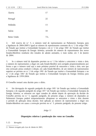 C 321 E/230       PT                     Jornal Oficial da União Europeia                 29.12.2006


   Áustria                                           17

   Portugal                                          22

   Finlândia                                         13

   Suécia                                            18

   Reino Unido                                       72».

2.      Sob reserva do n.o 3, o número total de representantes ao Parlamento Europeu para
a legislatura de 2004‑2009 é igual ao número de representantes constante do n. o 2 do artigo 190.o
do Tratado que institui a Comunidade Europeia e do n.o 2 do artigo 108.o do Tratado que institui
a Comunidade Europeia da Energia Atómica, acrescido do número de representantes dos novos
Estados‑Membros resultante dos tratados de adesão assinados, o mais tardar, em 1 de Janeiro
de 2004.

3.      Se o número total de deputados previsto no n.o 2 for inferior a setecentos e trinta e dois,
o número de representantes a eleger em cada Estado‑Membro será corrigido proporcionalmente por
forma a que o número total seja o mais próximo possível de setecentos e trinta e dois, sem que
esta correcção possa conduzir à eleição, em cada Estado‑Membro, de um número de representantes
superior ao previsto no n.o 2 do artigo 190.o do Tratado que institui a Comunidade Europeia e no
n.o 2 do artigo 108.o do Tratado que institui a Comunidade Europeia da Energia Atómica para
a legislatura de 1999‑2004.

O Conselho tomará uma decisão para o efeito.

4.     Em derrogação do segundo parágrafo do artigo 189.o do Tratado que institui a Comunidade
Europeia e do segundo parágrafo do artigo 107.o do Tratado que institui a Comunidade Europeia da
Energia Atómica, se entrarem em vigor tratados de adesão depois da aprovação da decisão do
Conselho prevista no n.o 3, segundo parágrafo, do presente artigo, o número de deputados ao
Parlamento Europeu poderá temporariamente ultrapassar os setecentos e trinta e dois durante
o período de aplicação dessa decisão. Será aplicada ao número de representantes a eleger nos
Estados‑Membros em causa a correcção prevista no n.o 3, primeiro parágrafo, do presente artigo.


                                                   Artigo 3.o

                       Disposições relativas à ponderação dos votos no Conselho

1. (1)      (Revogado)

(1) Número revogado pelo Acto de Adesão de 2003.
 