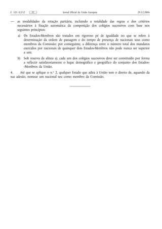C 321 E/232    PT                    Jornal Oficial da União Europeia                    29.12.2006


—    as modalidades da rotação paritária, incluindo a totalidade das regras e dos critérios
     necessários à fixação automática da composição dos colégios sucessivos com base nos
     seguintes princípios:
     a)   Os Estados‑Membros são tratados em rigoroso pé de igualdade no que se refere à
          determinação da ordem de passagem e do tempo de presença de nacionais seus como
          membros da Comissão; por conseguinte, a diferença entre o número total dos mandatos
          exercidos por nacionais de quaisquer dois Estados‑Membros não pode nunca ser superior
          a um;
     b)   Sob reserva da alínea a), cada um dos colégios sucessivos deve ser constituído por forma
          a reflectir satisfatoriamente o leque demográfico e geográfico do conjunto dos Estados-
          -Membros da União.
4.    Até que se aplique o n.o 2, qualquer Estado que adira à União tem o direito de, aquando da
sua adesão, nomear um nacional seu como membro da Comissão.
 