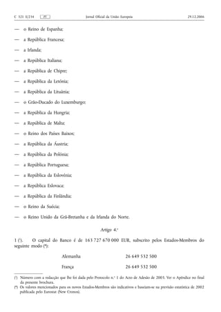 C 321 E/234       PT                        Jornal Oficial da União Europeia                              29.12.2006


—    o Reino de Espanha;

—    a República Francesa;

—    a Irlanda;

—    a República Italiana;

—    a República de Chipre;

—    a República da Letónia;

—    a República da Lituânia;

—    o Grão-Ducado do Luxemburgo;

—    a República da Hungria;

—    a República de Malta;

—    o Reino dos Países Baixos;

—    a República da Áustria;

—    a República da Polónia;

—    a República Portuguesa;

—    a República da Eslovénia;

—    a República Eslovaca;

—    a República da Finlândia;

—    o Reino da Suécia;

—    o Reino Unido da Grã-Bretanha e da Irlanda do Norte.

                                                     Artigo 4.o

1 (1).   O capital do Banco é de 163 727 670 000 EUR, subscrito pelos Estados-Membros do
seguinte modo (*):

                             Alemanha                                  26 649 532 500

                             França                                    26 649 532 500

(1) Número com a redacção que lhe foi dada pelo Protocolo n.o 1 do Acto de Adesão de 2003. Ver o Apêndice no final
    da presente brochura.
(*) Os valores mencionados para os novos Estados-Membros são indicativos e baseiam-se na previsão estatística de 2002
    publicada pelo Eurostat (New Cronos).
 