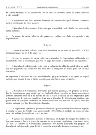 C 321 E/236    PT                    Jornal Oficial da União Europeia                     29.12.2006


Os Estados-Membros só são responsáveis até ao limite da respectiva quota do capital subscrito
e não realizado.

2.     A admissão de um novo membro determina um aumento do capital subscrito correspon-
dente à contribuição do novo membro.

3.      O Conselho de Governadores, deliberando por unanimidade, pode decidir um aumento do
capital subscrito.

4.    As quotas do capital subscrito não podem ser cedidas nem dadas em garantia e são
impenhoráveis.


                                              Artigo 5.o

1.   O capital subscrito é realizado pelos Estados-Membros até ao limite de, em média, 5 % dos
montantes fixados no n.o 1 do artigo 4.o.

2.    Em caso de aumento do capital subscrito, o Conselho de Governadores, deliberando por
unanimidade, fixará a percentagem que deve ser paga, bem como as modalidades de pagamento.

3.    O Conselho de Administração pode exigir a realização do saldo do capital subscrito, desde
que esse pagamento seja necessário para fazer face às obrigações do Banco para com os seus
mutuantes.

O pagamento é efectuado por cada Estado-Membro proporcionalmente à sua quota do capital
subscrito nas moedas de que o Banco necessite para fazer face a essas obrigações.


                                              Artigo 6.o

1.     O Conselho de Governadores, deliberando por maioria qualificada, sob proposta do Conse-
lho de Administração, pode decidir que os Estados-Membros concedam ao Banco empréstimos
especiais vencendo juros, se e na medida em que o Banco necessitar de tais empréstimos para
o financiamento de projectos específicos, desde que o Conselho de Administração justifique não
poder obter, em condições satisfatórias, os recursos necessários nos mercados de capitais, tendo em
conta a natureza e os fins dos projectos a financiar.

2.     Os empréstimos especiais só podem ser solicitados a partir do início do quarto ano seguinte
à entrada em vigor do Tratado e não devem exceder 400 milhões de unidades de conta, no total,
nem 100 milhões de unidades de conta, por ano.

3.     A duração dos empréstimos especiais é estabelecida em função da duração dos créditos ou
das garantias que o Banco se proponha conceder por meio desses empréstimos e não deve exceder
20 anos. O Conselho de Governadores, deliberando por maioria qualificada, sob proposta do
Conselho de Administração, pode decidir o reembolso antecipado dos empréstimos especiais.
 