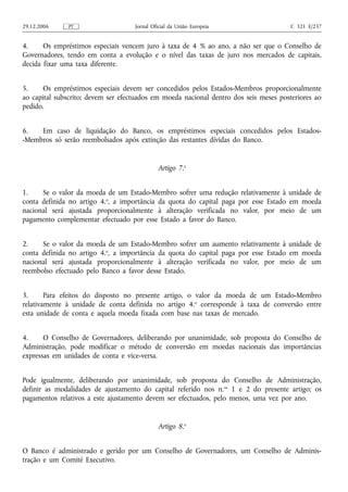29.12.2006    PT                    Jornal Oficial da União Europeia                   C 321 E/237


4.     Os empréstimos especiais vencem juro à taxa de 4 % ao ano, a não ser que o Conselho de
Governadores, tendo em conta a evolução e o nível das taxas de juro nos mercados de capitais,
decida fixar uma taxa diferente.


5.    Os empréstimos especiais devem ser concedidos pelos Estados-Membros proporcionalmente
ao capital subscrito; devem ser efectuados em moeda nacional dentro dos seis meses posteriores ao
pedido.


6.   Em caso de liquidação do Banco, os empréstimos especiais concedidos pelos Estados-
-Membros só serão reembolsados após extinção das restantes dívidas do Banco.


                                             Artigo 7.o


1.    Se o valor da moeda de um Estado-Membro sofrer uma redução relativamente à unidade de
conta definida no artigo 4.o, a importância da quota do capital paga por esse Estado em moeda
nacional será ajustada proporcionalmente à alteração verificada no valor, por meio de um
pagamento complementar efectuado por esse Estado a favor do Banco.


2.    Se o valor da moeda de um Estado-Membro sofrer um aumento relativamente à unidade de
conta definida no artigo 4.o, a importância da quota do capital paga por esse Estado em moeda
nacional será ajustada proporcionalmente à alteração verificada no valor, por meio de um
reembolso efectuado pelo Banco a favor desse Estado.


3.      Para efeitos do disposto no presente artigo, o valor da moeda de um Estado-Membro
relativamente à unidade de conta definida no artigo 4. o corresponde à taxa de conversão entre
esta unidade de conta e aquela moeda fixada com base nas taxas de mercado.


4.     O Conselho de Governadores, deliberando por unanimidade, sob proposta do Conselho de
Administração, pode modificar o método de conversão em moedas nacionais das importâncias
expressas em unidades de conta e vice-versa.


Pode igualmente, deliberando por unanimidade, sob proposta do Conselho de Administração,
definir as modalidades de ajustamento do capital referido nos n. os 1 e 2 do presente artigo; os
pagamentos relativos a este ajustamento devem ser efectuados, pelo menos, uma vez por ano.


                                             Artigo 8.o


O Banco é administrado e gerido por um Conselho de Governadores, um Conselho de Adminis-
tração e um Comité Executivo.
 
