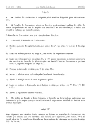 C 321 E/238    PT                     Jornal Oficial da União Europeia                     29.12.2006


                                               Artigo 9.o

1.    O Conselho de Governadores é composto pelos ministros designados pelos Estados-Mem-
bros.

2.     O Conselho de Governadores adopta as directivas gerais relativas à política de crédito do
Banco, designadamente no que diz respeito aos objectivos a ter em consideração, à medida que
progride a realização do mercado comum.

O Conselho de Governadores vela pela execução dessas directivas.

3.     Além disso, o Conselho de Governadores:

a)   Decide o aumento do capital subscrito, nos termos do n.o 3 do artigo 4.o e do n.o 2 do artigo
     5.o.

b)   Exerce os poderes previstos no artigo 6.o, em matéria de empréstimos especiais.

c)   Exerce os poderes previstos nos artigos 11.o e 13.o, quanto à nomeação e demissão compulsiva
     dos membros do Conselho de Administração e do Comité Executivo, bem como os previstos
     no n.o 1, segundo parágrafo, do artigo 13.o.

d)   Concede a derrogação prevista no n.o 1 do artigo 18.o.

e)   Aprova o relatório anual elaborado pelo Conselho de Administração.

f)   Aprova o balanço anual e a conta de ganhos e perdas.

g)   Exerce os poderes e desempenha as atribuições previstas nos artigos 4. o, 7.o, 14.o, 17.o, 26.o
     e 27.o.

h)   Aprova o regulamento interno do Banco.

4.    No âmbito do Tratado e destes Estatutos, o Conselho de Governadores, deliberando por
unanimidade, pode adoptar quaisquer decisões relativas à suspensão da actividade do Banco e à sua
eventual liquidação.


                                               Artigo 10.o

Salvo disposição em contrário destes Estatutos, as decisões do Conselho de Governadores são
tomadas por maioria dos seus membros. Esta maioria deve representar, pelo menos, 50 % do
capital subscrito. As votações do Conselho de Governadores são efectuadas nos termos do artigo
205.o do Tratado.
 