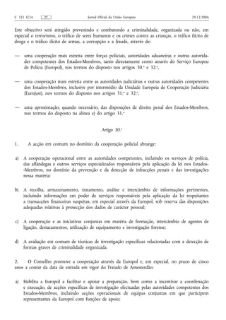 C 321 E/24     PT                     Jornal Oficial da União Europeia                       29.12.2006


Este objectivo será atingido prevenindo e combatendo a criminalidade, organizada ou não, em
especial o terrorismo, o tráfico de seres humanos e os crimes contra as crianças, o tráfico ilícito de
droga e o tráfico ilícito de armas, a corrupção e a fraude, através de:

—    uma cooperação mais estreita entre forças policiais, autoridades aduaneiras e outras autorida-
     des competentes dos Estados-Membros, tanto directamente como através do Serviço Europeu
     de Polícia (Europol), nos termos do disposto nos artigos 30.o e 32.o,

—    uma cooperação mais estreita entre as autoridades judiciárias e outras autoridades competentes
     dos Estados-Membros, inclusive por intermédio da Unidade Europeia de Cooperação Judiciária
     (Eurojust), nos termos do disposto nos artigos 31.o e 32.o,

—    uma aproximação, quando necessário, das disposições de direito penal dos Estados-Membros,
     nos termos do disposto na alínea e) do artigo 31.o


                                               Artigo 30.o

1.     A acção em comum no domínio da cooperação policial abrange:

a)   A cooperação operacional entre as autoridades competentes, incluindo os serviços de polícia,
     das alfândegas e outros serviços especializados responsáveis pela aplicação da lei nos Estados-
     -Membros, no domínio da prevenção e da detecção de infracções penais e das investigações
     nessa matéria;

b)   A recolha, armazenamento, tratamento, análise e intercâmbio de informações pertinentes,
     incluindo informações em poder de serviços responsáveis pela aplicação da lei respeitantes
     a transacções financeiras suspeitas, em especial através da Europol, sob reserva das disposições
     adequadas relativas à protecção dos dados de carácter pessoal;

c)   A cooperação e as iniciativas conjuntas em matéria de formação, intercâmbio de agentes de
     ligação, destacamentos, utilização de equipamento e investigação forense;

d)   A avaliação em comum de técnicas de investigação específicas relacionadas com a detecção de
     formas graves de criminalidade organizada.

2.    O Conselho promove a cooperação através da Europol e, em especial, no prazo de cinco
anos a contar da data de entrada em vigor do Tratado de Amesterdão:

a)   Habilita a Europol a facilitar e apoiar a preparação, bem como a incentivar a coordenação
     e execução, de acções específicas de investigação efectuadas pelas autoridades competentes dos
     Estados-Membros, incluindo acções operacionais de equipas conjuntas em que participem
     representantes da Europol com funções de apoio;
 