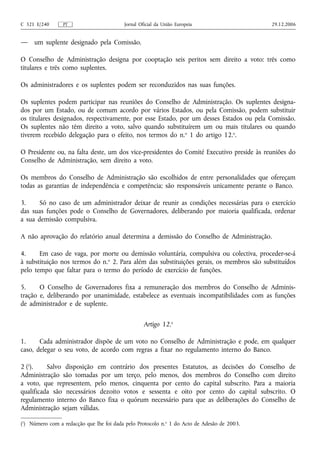 C 321 E/240      PT                       Jornal Oficial da União Europeia                   29.12.2006


—    um suplente designado pela Comissão.

O Conselho de Administração designa por cooptação seis peritos sem direito a voto: três como
titulares e três como suplentes.

Os administradores e os suplentes podem ser reconduzidos nas suas funções.

Os suplentes podem participar nas reuniões do Conselho de Administração. Os suplentes designa-
dos por um Estado, ou de comum acordo por vários Estados, ou pela Comissão, podem substituir
os titulares designados, respectivamente, por esse Estado, por um desses Estados ou pela Comissão.
Os suplentes não têm direito a voto, salvo quando substituírem um ou mais titulares ou quando
tiverem recebido delegação para o efeito, nos termos do n.o 1 do artigo 12.o.

O Presidente ou, na falta deste, um dos vice-presidentes do Comité Executivo preside às reuniões do
Conselho de Administração, sem direito a voto.

Os membros do Conselho de Administração são escolhidos de entre personalidades que ofereçam
todas as garantias de independência e competência; são responsáveis unicamente perante o Banco.

3.     Só no caso de um administrador deixar de reunir as condições necessárias para o exercício
das suas funções pode o Conselho de Governadores, deliberando por maioria qualificada, ordenar
a sua demissão compulsiva.

A não aprovação do relatório anual determina a demissão do Conselho de Administração.

4.     Em caso de vaga, por morte ou demissão voluntária, compulsiva ou colectiva, proceder-se-á
à substituição nos termos do n.o 2. Para além das substituições gerais, os membros são substituídos
pelo tempo que faltar para o termo do período de exercício de funções.

5.     O Conselho de Governadores fixa a remuneração dos membros do Conselho de Adminis-
tração e, deliberando por unanimidade, estabelece as eventuais incompatibilidades com as funções
de administrador e de suplente.

                                                   Artigo 12.o

1.     Cada administrador dispõe de um voto no Conselho de Administração e pode, em qualquer
caso, delegar o seu voto, de acordo com regras a fixar no regulamento interno do Banco.

2 (1).    Salvo disposição em contrário dos presentes Estatutos, as decisões do Conselho de
Administração são tomadas por um terço, pelo menos, dos membros do Conselho com direito
a voto, que representem, pelo menos, cinquenta por cento do capital subscrito. Para a maioria
qualificada são necessários dezoito votos e sessenta e oito por cento do capital subscrito. O
regulamento interno do Banco fixa o quórum necessário para que as deliberações do Conselho de
Administração sejam válidas.

(1) Número com a redacção que lhe foi dada pelo Protocolo n.o 1 do Acto de Adesão de 2003.
 
