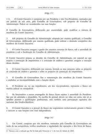 29.12.2006       PT                       Jornal Oficial da União Europeia                   C 321 E/241


                                                   Artigo 13.o

1 (1).   O Comité Executivo é composto por um Presidente e oito Vice-Presidentes, nomeados por
um período de seis anos, pelo Conselho de Governadores, sob proposta do Conselho de
Administração. Podem ser reconduzidos nas suas funções.

O Conselho de Governadores, deliberando por unanimidade, pode modificar o número de
membros do Comité Executivo.

2.   Sob proposta do Conselho de Administração, adoptada por maioria qualificada, o Conselho
de Governadores, deliberando por maioria qualificada, pode ordenar a demissão compulsiva dos
membros do Comité Executivo.

3.     O Comité Executivo assegura a gestão dos assuntos correntes do Banco, sob a autoridade do
presidente e sob a fiscalização do Conselho de Administração.

O Comité Executivo prepara as decisões do Conselho de Administração, em especial no que
respeita à contracção de empréstimos e à concessão de créditos e garantias; assegura a execução
dessas decisões.

4.    O Comité Executivo, deliberando por maioria, formula os seus pareceres sobre os projectos
de concessão de créditos e garantias e sobre os projectos de contracção de empréstimos.

5.     O Conselho de Governadores fixa a remuneração dos membros do Comité Executivo
e estabelece as incompatibilidades com a funções destes.

6.     O Presidente ou, no seu impedimento, um dos vice-presidentes, representa o Banco em
matéria judicial ou extrajudicial.

7.     Os funcionários e outros empregados do Banco ficam sujeitos à autoridade do Presidente.
São por ele admitidos e despedidos. Na escolha do pessoal, devem ser tidas em conta, não só as
aptidões pessoais e qualificações profissionais, mas também uma participação equitativa dos
nacionais dos Estados-Membros.

8.     O Comité Executivo e o pessoal do Banco são responsáveis exclusivamente perante o Banco
e exercem as suas funções com total independência.


                                                   Artigo 14.o

1.    Um Comité, composto por três membros, nomeados pelo Conselho de Governadores em
razão da sua competência, verifica anualmente a regularidade das operações e dos livros do Banco.

(1) Número com a redacção que lhe foi dada pelo Protocolo n.o 1 do Acto de Adesão de 2003.
 