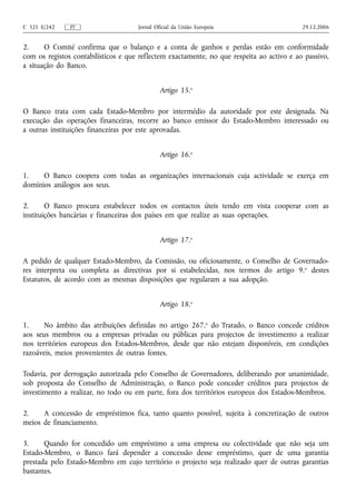 C 321 E/242    PT                    Jornal Oficial da União Europeia                      29.12.2006


2.     O Comité confirma que o balanço e a conta de ganhos e perdas estão em conformidade
com os registos contabilísticos e que reflectem exactamente, no que respeita ao activo e ao passivo,
a situação do Banco.


                                              Artigo 15.o

O Banco trata com cada Estado-Membro por intermédio da autoridade por este designada. Na
execução das operações financeiras, recorre ao banco emissor do Estado-Membro interessado ou
a outras instituições financeiras por este aprovadas.


                                              Artigo 16.o

1.    O Banco coopera com todas as organizações internacionais cuja actividade se exerça em
domínios análogos aos seus.

2.      O Banco procura estabelecer todos os contactos úteis tendo em vista cooperar com as
instituições bancárias e financeiras dos países em que realize as suas operações.


                                              Artigo 17.o

A pedido de qualquer Estado-Membro, da Comissão, ou oficiosamente, o Conselho de Governado-
res interpreta ou completa as directivas por si estabelecidas, nos termos do artigo 9. o destes
Estatutos, de acordo com as mesmas disposições que regularam a sua adopção.


                                              Artigo 18.o

1.     No âmbito das atribuições definidas no artigo 267.o do Tratado, o Banco concede créditos
aos seus membros ou a empresas privadas ou públicas para projectos de investimento a realizar
nos territórios europeus dos Estados-Membros, desde que não estejam disponíveis, em condições
razoáveis, meios provenientes de outras fontes.

Todavia, por derrogação autorizada pelo Conselho de Governadores, deliberando por unanimidade,
sob proposta do Conselho de Administração, o Banco pode conceder créditos para projectos de
investimento a realizar, no todo ou em parte, fora dos territórios europeus dos Estados-Membros.

2.    A concessão de empréstimos fica, tanto quanto possível, sujeita à concretização de outros
meios de financiamento.

3.     Quando for concedido um empréstimo a uma empresa ou colectividade que não seja um
Estado-Membro, o Banco fará depender a concessão desse empréstimo, quer de uma garantia
prestada pelo Estado-Membro em cujo território o projecto seja realizado quer de outras garantias
bastantes.
 