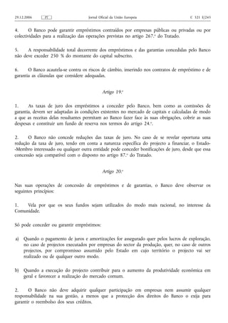 29.12.2006     PT                    Jornal Oficial da União Europeia                   C 321 E/243


4.      O Banco pode garantir empréstimos contraídos por empresas públicas ou privadas ou por
colectividades para a realização das operações previstas no artigo 267. o do Tratado.

5.    A responsabilidade total decorrente dos empréstimos e das garantias concedidas pelo Banco
não deve exceder 250 % do montante do capital subscrito.

6.     O Banco acautela-se contra os riscos de câmbio, inserindo nos contratos de empréstimo e de
garantia as cláusulas que considere adequadas.


                                              Artigo 19.o

1.     As taxas de juro dos empréstimos a conceder pelo Banco, bem como as comissões de
garantia, devem ser adaptadas às condições existentes no mercado de capitais e calculadas de modo
a que as receitas delas resultantes permitam ao Banco fazer face às suas obrigações, cobrir as suas
despesas e constituir um fundo de reserva nos termos do artigo 24. o.

2.    O Banco não concede reduções das taxas de juro. No caso de se revelar oportuna uma
redução da taxa de juro, tendo em conta a natureza específica do projecto a financiar, o Estado-
-Membro interessado ou qualquer outra entidade pode conceder bonificações de juro, desde que essa
concessão seja compatível com o disposto no artigo 87.o do Tratado.


                                              Artigo 20.o

Nas suas operações de concessão de empréstimos e de garantias, o Banco deve observar os
seguintes princípios:

1.   Vela por que os seus fundos sejam utilizados do modo mais racional, no interesse da
Comunidade.

Só pode conceder ou garantir empréstimos:

a)   Quando o pagamento de juros e amortizações for assegurado quer pelos lucros de exploração,
     no caso de projectos executados por empresas do sector da produção, quer, no caso de outros
     projectos, por compromisso assumido pelo Estado em cujo território o projecto vai ser
     realizado ou de qualquer outro modo.

b)   Quando a execução do projecto contribuir para o aumento da produtividade económica em
     geral e favorecer a realização do mercado comum.

2.     O Banco não deve adquirir qualquer participação em empresas nem assumir qualquer
responsabilidade na sua gestão, a menos que a protecção dos direitos do Banco o exija para
garantir o reembolso dos seus créditos.
 