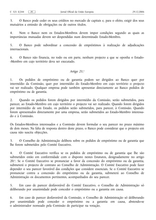 C 321 E/244    PT                    Jornal Oficial da União Europeia                    29.12.2006


3.    O Banco pode ceder os seus créditos no mercado de capitais e, para o efeito, exigir dos seus
mutuários a emissão de obrigações ou de outros títulos.

4.    Nem o Banco nem os Estados-Membros devem impor condições segundo as quais as
importâncias mutuadas devem ser despendidas num determinado Estado-Membro.

5.     O Banco pode subordinar a concessão de empréstimos à realização de adjudicações
internacionais.

6.   O Banco não financia, no todo ou em parte, nenhum projecto a que se oponha o Estado-
-Membro em cujo território deva ser executado.

                                              Artigo 21.o

1.     Os pedidos de empréstimo ou de garantia podem ser dirigidos ao Banco quer por
intermédio da Comissão, quer por intermédio do Estado-Membro em cujo território o projecto
vai ser realizado. Qualquer empresa pode também apresentar directamente ao Banco pedidos de
empréstimo ou de garantia.

2.     Quando os pedidos forem dirigidos por intermédio da Comissão, serão submetidos, para
parecer, ao Estado-Membro em cujo território o projecto vai ser realizado. Quando forem dirigidos
por intermédio de um Estado, os pedidos serão submetidos, para parecer, à Comissão. Quando
forem apresentados directamente por uma empresa, serão submetidos ao Estado-Membro interessa-
do e à Comissão.

Os Estados-Membros interessados e a Comissão devem formular o seu parecer no prazo máximo
de dois meses. Na falta de resposta dentro deste prazo, o Banco pode considerar que o projecto em
causa não suscita objecções.

3.     O Conselho de Administração delibera sobre os pedidos de empréstimo ou de garantia que
lhe forem submetidos pelo Comité Executivo.

4.     O Comité Executivo verifica se os pedidos de empréstimo ou de garantia que lhe são
submetidos estão em conformidade com o disposto nestes Estatutos, designadamente no artigo
20.o. Se o Comité Executivo se pronunciar a favor da concessão do empréstimo ou da garantia,
submeterá o projecto de contrato ao Conselho de Administração. O Comité Executivo pode fazer
depender o seu parecer favorável das condições que considere essenciais. Se o Comité Executivo se
pronunciar contra a concessão do empréstimo ou da garantia, submeterá ao Conselho de
Administração os documentos pertinentes, acompanhados do seu parecer.

5.     Em caso de parecer desfavorável do Comité Executivo, o Conselho de Administração só
deliberando por unanimidade pode conceder o empréstimo ou a garantia em causa.

6.    Em caso de parecer desfavorável da Comissão, o Conselho de Administração só deliberando
por unanimidade pode conceder o empréstimo ou a garantia em causa, abstendo-se
o administrador nomeado pela Comissão de participar na votação.
 
