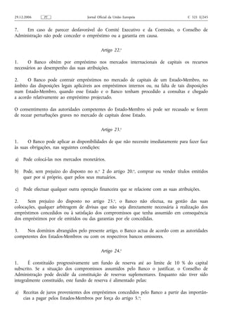 29.12.2006     PT                    Jornal Oficial da União Europeia                   C 321 E/245


7.   Em caso de parecer desfavorável do Comité Executivo e da Comissão, o Conselho de
Administração não pode conceder o empréstimo ou a garantia em causa.

                                              Artigo 22.o

1.     O Banco obtém por empréstimo nos mercados internacionais de capitais os recursos
necessários ao desempenho das suas atribuições.

2.     O Banco pode contrair empréstimos no mercado de capitais de um Estado-Membro, no
âmbito das disposições legais aplicáveis aos empréstimos internos ou, na falta de tais disposições
num Estado-Membro, quando esse Estado e o Banco tenham procedido a consultas e chegado
a acordo relativamente ao empréstimo projectado.

O consentimento das autoridades competentes do Estado-Membro só pode ser recusado se forem
de recear perturbações graves no mercado de capitais desse Estado.

                                              Artigo 23.o

1.     O Banco pode aplicar as disponibilidades de que não necessite imediatamente para fazer face
às suas obrigações, nas seguintes condições:

a)   Pode colocá-las nos mercados monetários.

b)   Pode, sem prejuízo do disposto no n.o 2 do artigo 20.o, comprar ou vender títulos emitidos
     quer por si próprio, quer pelos seus mutuários.

c)   Pode efectuar qualquer outra operação financeira que se relacione com as suas atribuições.

2.     Sem prejuízo do disposto no artigo 25.o, o Banco não efectua, na gestão das suas
colocações, qualquer arbitragem de divisas que não seja directamente necessária à realização dos
empréstimos concedidos ou à satisfação dos compromissos que tenha assumido em consequência
dos empréstimos por ele emitidos ou das garantias por ele concedidas.

3.   Nos domínios abrangidos pelo presente artigo, o Banco actua de acordo com as autoridades
competentes dos Estados-Membros ou com os respectivos bancos emissores.

                                              Artigo 24.o

1.     É constituído progressivamente um fundo de reserva até ao limite de 10 % do capital
subscrito. Se a situação dos compromissos assumidos pelo Banco o justificar, o Conselho de
Administração pode decidir da constituição de reservas suplementares. Enquanto não tiver sido
integralmente constituído, este fundo de reserva é alimentado pelas:

a)   Receitas de juros provenientes dos empréstimos concedidos pelo Banco a partir das importân-
     cias a pagar pelos Estados-Membros por força do artigo 5.o;
 