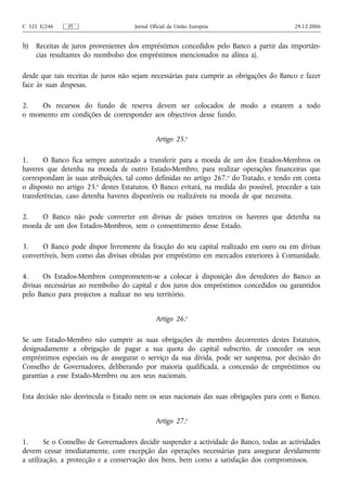 C 321 E/246    PT                    Jornal Oficial da União Europeia                     29.12.2006


b)   Receitas de juros provenientes dos empréstimos concedidos pelo Banco a partir das importân-
     cias resultantes do reembolso dos empréstimos mencionados na alínea a),

desde que tais receitas de juros não sejam necessárias para cumprir as obrigações do Banco e fazer
face às suas despesas.

2.   Os recursos do fundo de reserva devem ser colocados de modo a estarem a todo
o momento em condições de corresponder aos objectivos desse fundo.


                                              Artigo 25.o

1.     O Banco fica sempre autorizado a transferir para a moeda de um dos Estados-Membros os
haveres que detenha na moeda de outro Estado-Membro, para realizar operações financeiras que
correspondam às suas atribuições, tal como definidas no artigo 267. o do Tratado, e tendo em conta
o disposto no artigo 23.o destes Estatutos. O Banco evitará, na medida do possível, proceder a tais
transferências, caso detenha haveres disponíveis ou realizáveis na moeda de que necessita.

2.   O Banco não pode converter em divisas de países terceiros os haveres que detenha na
moeda de um dos Estados-Membros, sem o consentimento desse Estado.

3.    O Banco pode dispor livremente da fracção do seu capital realizado em ouro ou em divisas
convertíveis, bem como das divisas obtidas por empréstimo em mercados exteriores à Comunidade.

4.     Os Estados-Membros comprometem-se a colocar à disposição dos devedores do Banco as
divisas necessárias ao reembolso do capital e dos juros dos empréstimos concedidos ou garantidos
pelo Banco para projectos a realizar no seu território.


                                              Artigo 26.o

Se um Estado-Membro não cumprir as suas obrigações de membro decorrentes destes Estatutos,
designadamente a obrigação de pagar a sua quota do capital subscrito, de conceder os seus
empréstimos especiais ou de assegurar o serviço da sua dívida, pode ser suspensa, por decisão do
Conselho de Governadores, deliberando por maioria qualificada, a concessão de empréstimos ou
garantias a esse Estado-Membro ou aos seus nacionais.

Esta decisão não desvincula o Estado nem os seus nacionais das suas obrigações para com o Banco.


                                              Artigo 27.o

1.      Se o Conselho de Governadores decidir suspender a actividade do Banco, todas as actividades
devem cessar imediatamente, com excepção das operações necessárias para assegurar devidamente
a utilização, a protecção e a conservação dos bens, bem como a satisfação dos compromissos.
 