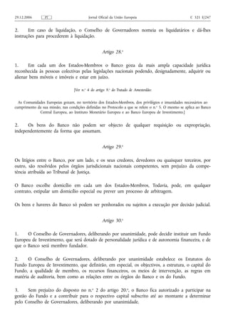 29.12.2006       PT                         Jornal Oficial da União Europeia                           C 321 E/247


2.     Em caso de liquidação, o Conselho de Governadores nomeia os liquidatários e dá-lhes
instruções para procederem à liquidação.


                                                     Artigo 28.o

1.     Em cada um dos Estados-Membros o Banco goza da mais ampla capacidade jurídica
reconhecida às pessoas colectivas pelas legislações nacionais podendo, designadamente, adquirir ou
alienar bens móveis e imóveis e estar em juízo.

                                   [Ver n.o 4 do artigo 9.o do Tratado de Amesterdão:


  As Comunidades Europeias gozam, no território dos Estados-Membros, dos privilégios e imunidades necessários ao
cumprimento da sua missão, nas condições definidas no Protocolo a que se refere o n. o 5. O mesmo se aplica ao Banco
             Central Europeu, ao Instituto Monetário Europeu e ao Banco Europeu de Investimento.]


2.    Os bens do Banco não podem ser objecto de qualquer requisição ou expropriação,
independentemente da forma que assumam.


                                                     Artigo 29.o

Os litígios entre o Banco, por um lado, e os seus credores, devedores ou quaisquer terceiros, por
outro, são resolvidos pelos órgãos jurisdicionais nacionais competentes, sem prejuízo da compe-
tência atribuída ao Tribunal de Justiça.

O Banco escolhe domicílio em cada um dos Estados-Membros, Todavia, pode, em qualquer
contrato, estipular um domicílio especial ou prever um processo de arbitragem.

Os bens e haveres do Banco só podem ser penhorados ou sujeitos a execução por decisão judicial.


                                                     Artigo 30.o

1.    O Conselho de Governadores, deliberando por unanimidade, pode decidir instituir um Fundo
Europeu de Investimento, que será dotado de personalidade jurídica e de autonomia financeira, e de
que o Banco será membro fundador.

2.     O Conselho de Governadores, deliberando por unanimidade estabelece os Estatutos do
Fundo Europeu de Investimento, que definirão, em especial, os objectivos, a estrutura, o capital do
Fundo, a qualidade de membro, os recursos financeiros, os meios de intervenção, as regras em
matéria de auditoria, bem como as relações entre os órgãos do Banco e os do Fundo.

3.     Sem prejuízo do disposto no n.o 2 do artigo 20.o, o Banco fica autorizado a participar na
gestão do Fundo e a contribuir para o respectivo capital subscrito até ao montante a determinar
pelo Conselho de Governadores, deliberando por unanimidade.
 