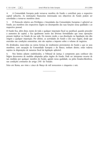 C 321 E/248    PT                    Jornal Oficial da União Europeia                     29.12.2006


4.     A Comunidade Europeia pode tornar-se membro do Fundo e contribuir para o respectivo
capital subscrito. As instituições financeiras interessadas nos objectivos do Fundo podem ser
convidadas a tornar-se membros deste.
5.     O Protocolo relativo aos Privilégios e Imunidades das Comunidades Europeias é aplicável ao
Fundo, aos membros dos respectivos órgãos no desempenho das suas funções nessa qualidade e ao
respectivo pessoal.
O Fundo fica, além disso, isento de toda e qualquer imposição fiscal ou parafiscal, quando proceder
a aumentos de capital, e fica igualmente isento das diversas formalidades que essas operações
possam implicar no Estado da sua sede. Do mesmo modo, a sua dissolução ou liquidação não dão
origem a qualquer imposição. Por último, as actividades do Fundo e dos seus órgãos, desde que
exercidas nas condições estatutárias, não são sujeitas a imposto sobre o volume de negócios.
Os dividendos, mais-valias ou outras formas de rendimento provenientes do Fundo a que os seus
membros, com excepção da Comunidade Europeia e do Banco, tenham direito, estão todavia
sujeitos às disposições de natureza fiscal da legislação aplicável.
6.      Nos limites adiante estabelecidos, o Tribunal de Justiça é competente para conhecer dos
litígios decorrentes de medidas adoptadas pelos órgãos do Fundo. Pode ser interposto recurso de
tais medidas por qualquer membro do Fundo, agindo nessa qualidade, ou pelos Estados-Membros,
nas condições constantes do artigo 230.o do Tratado.
Feito em Roma, aos vinte e cinco de Março de mil novecentos e cinquenta e sete.
 