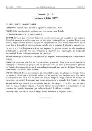 29.12.2006     PT                    Jornal Oficial da União Europeia                C 321 E/249




                                       Protocolo (no 12)
                                 respeitante à Itália (1957)

AS ALTAS PARTES CONTRATANTES,
DESEJANDO resolver certos problemas específicos respeitantes à Itália,
ACORDARAM nas disposições seguintes, que vêm anexas a este Tratado:
OS ESTADOS-MEMBROS DA COMUNIDADE
TOMAM NOTA de que o Governo italiano se encontra empenhado na execução de um programa
decenal de expansão económica que tem por fim sanar os desequilíbrios estruturais da economia
italiana, designadamente através da dotação em equipamento das zonas menos desenvolvidas no Sul
e nas ilhas e da criação de novos postos de trabalho com o objectivo de eliminar o desemprego;
CHAMAM A ATENÇÃO para o facto de este programa do governo italiano ter sido tomado em
consideração e aprovado nos seus princípios e objectivos por organizações de cooperação
internacional de que os Estados-Membros são membros;
RECONHECEM que a consecução dos objectivos do programa italiano corresponde ao seu interesse
comum;
ACORDAM, com vista a facilitar ao Governo italiano a realização desta tarefa, em recomendar às
instituições da Comunidade que ponham em execução todos os meios e procedimentos previstos
no Tratado, designadamente através de uma utilização adequada dos recursos do Banco Europeu de
Investimento e do Fundo Social Europeu;
SÃO DE OPINIÃO de que as instituições da Comunidade devem, na aplicação do Tratado, tomar
em conta o esforço que a economia italiana terá de suportar nos próximos anos, bem como
a conveniência em evitar que se produzam tensões perigosas, designadamente na balança de
pagamentos ou no nível de emprego, que possam comprometer a aplicação deste Tratado em Itália;
RECONHECEM especialmente que, em caso de aplicação dos artigos 119. o e 120.o, será necessário
velar por que as medidas exigidas ao Governo italiano não prejudiquem o cumprimento do seu
programa de expansão económica e de melhoria do nível de vida da população.
Feito em Roma, aos vinte e cinco de Março de mil novecentos e cinquenta e sete.
 