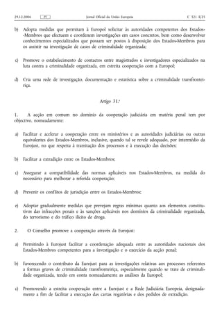 29.12.2006     PT                     Jornal Oficial da União Europeia                   C 321 E/25


b)   Adopta medidas que permitam à Europol solicitar às autoridades competentes dos Estados-
     -Membros que efectuem e coordenem investigações em casos concretos, bem como desenvolver
     conhecimentos especializados que possam ser postos à disposição dos Estados-Membros para
     os assistir na investigação de casos de criminalidade organizada;

c)   Promove o estabelecimento de contactos entre magistrados e investigadores especializados na
     luta contra a criminalidade organizada, em estreita cooperação com a Europol;

d)   Cria uma rede de investigação, documentação e estatística sobre a criminalidade transfrontei-
     riça.


                                               Artigo 31.o

1.     A acção em comum no domínio da cooperação judiciária em matéria penal tem por
objectivo, nomeadamente:

a)   Facilitar e acelerar a cooperação entre os ministérios e as autoridades judiciárias ou outras
     equivalentes dos Estados-Membros, inclusive, quando tal se revele adequado, por intermédio da
     Eurojust, no que respeita à tramitação dos processos e à execução das decisões;

b)   Facilitar a extradição entre os Estados-Membros;

c)   Assegurar a compatibilidade das normas aplicáveis nos Estados-Membros, na medida do
     necessário para melhorar a referida cooperação;

d)   Prevenir os conflitos de jurisdição entre os Estados-Membros;

e)   Adoptar gradualmente medidas que prevejam regras mínimas quanto aos elementos constitu-
     tivos das infracções penais e às sanções aplicáveis nos domínios da criminalidade organizada,
     do terrorismo e do tráfico ilícito de droga.

2.     O Conselho promove a cooperação através da Eurojust:

a)   Permitindo à Eurojust facilitar a coordenação adequada entre as autoridades nacionais dos
     Estados-Membros competentes para a investigação e o exercício da acção penal;

b)   Favorecendo o contributo da Eurojust para as investigações relativas aos processos referentes
     a formas graves de criminalidade transfronteiriça, especialmente quando se trate de criminali-
     dade organizada, tendo em conta nomeadamente as análises da Europol;

c)   Promovendo a estreita cooperação entre a Eurojust e a Rede Judiciária Europeia, designada-
     mente a fim de facilitar a execução das cartas rogatórias e dos pedidos de extradição.
 