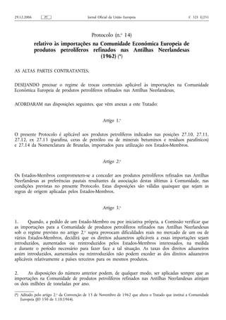 29.12.2006       PT                       Jornal Oficial da União Europeia                           C 321 E/251




                                            Protocolo (n.o 14)
             relativo às importações na Comunidade Económica Europeia de
             produtos petrolíferos refinados nas Antilhas Neerlandesas
                                        (1962) (*)

AS ALTAS PARTES CONTRATANTES,

DESEJANDO precisar o regime de trocas comerciais aplicável às importações na Comunidade
Económica Europeia de produtos petrolíferos refinados nas Antilhas Neerlandesas,

ACORDARAM nas disposições seguintes, que vêm anexas a este Tratado:


                                                   Artigo 1.o

O presente Protocolo é aplicável aos produtos petrolíferos indicados nas posições 27.10, 27.11,
27.12, ex 27.13 (parafina, ceras de petróleo ou de minerais betuminos e resíduos parafínicos)
e 27.14 da Nomenclatura de Bruxelas, importados para utilização nos Estados-Membros.


                                                   Artigo 2.o

Os Estados-Membros comprometem-se a conceder aos produtos petrolíferos refinados nas Antilhas
Neerlandesas as preferências pautais resultantes da associação destas últimas à Comunidade, nas
condições previstas no presente Protocolo. Estas disposições são válidas quaisquer que sejam as
regras de origem aplicadas pelos Estados-Membros.


                                                   Artigo 3.o

1.     Quando, a pedido de um Estado-Membro ou por iniciativa própria, a Comissão verificar que
as importações para a Comunidade de produtos petrolíferos refinados nas Antilhas Neerlandesas
sob o regime previsto no artigo 2.o supra provocam dificuldades reais no mercado de um ou de
vários Estados-Membros, decidirá que os direitos aduaneiros aplicáveis a essas importações sejam
introduzidos, aumentados ou reintroduzidos pelos Estados-Membros interessados, na medida
e durante o período necessário para fazer face a tal situação. As taxas dos direitos aduaneiros
assim introduzidos, aumentados ou reintroduzidos não podem exceder as dos direitos aduaneiros
aplicáveis relativamente a países terceiros para os mesmos produtos.

2.     As disposições do número anterior podem, de qualquer modo, ser aplicadas sempre que as
importações na Comunidade de produtos petrolíferos refinados nas Antilhas Neerlandesas atinjam
os dois milhões de toneladas por ano.

(*) Aditado pelo artigo 2.o da Convenção de 13 de Novembro de 1962 que altera o Tratado que institui a Comunidade
    Europeia (JO 150 de 1.10.1964).
 