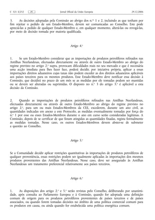 C 321 E/252    PT                    Jornal Oficial da União Europeia                      29.12.2006


3.     As decisões adoptadas pela Comissão ao abrigo dos n.os 1 e 2, incluindo as que tenham por
fim rejeitar o pedido de um Estado-Membro, devem ser comunicadas ao Conselho. Este pode
apreciá-las a pedido de qualquer Estado-Membro e, em qualquer momento, alterá-las ou revogá-las,
por meio de decisão tomada por maioria qualificada.



                                              Artigo 4.o


1.     Se um Estado-Membro considerar que as importações de produtos petrolíferos refinados nas
Antilhas Neerlandesas, efectuadas directamente ou através de outro Estado-Membro ao abrigo do
regime previsto no artigo 2.o supra, provocam dificuldades reais no seu mercado e que é necessária
uma acção imediata para lhes fazer face, poderá decidir, por iniciativa própria, aplicar a essas
importações direitos aduaneiros cujas taxas não podem exceder as dos direitos aduaneiros aplicáveis
aos países terceiros para os mesmos produtos. Esse Estado-Membro deve notificar essa decisão à
Comissão, que decidirá no prazo de um mês se as medidas por ele tomadas podem ser mantidas
ou se devem ser alteradas ou suprimidas. O disposto no n.o 3 do artigo 3.o é aplicável a esta
decisão da Comissão.


2.     Quando as importações de produtos petrolíferos refinados nas Antilhas Neerlandesas,
efectuadas directamente ou através de outro Estado-Membro ao abrigo do regime previsto no
artigo 2.o, para um ou mais Estados-Membros da CEE, excederem, durante um ano civil, as
quantidades indicadas em anexo a este Protocolo, as medidas eventualmente tomadas por força do
n.o 1 por esse ou esses Estados-Membros durante o ano em curso serão consideradas legítimas. A
Comissão, depois de se certificar de que foram atingidas as quantidades fixadas, regista formalmente
as medidas tomadas. Nesse caso, os outros Estados-Membros devem abster-se de submeter
a questão ao Conselho.



                                              Artigo 5.o


Se a Comunidade decidir aplicar restrições quantitativas às importações de produtos petrolíferos de
qualquer proveniência, essas restrições podem ser igualmente aplicadas às importações dos mesmos
produtos provenientes das Antilhas Neerlandesas. Nesse caso, deve ser assegurado às Antilhas
Neerlandesas um tratamento preferencial relativamente aos países terceiros.



                                              Artigo 6.o


1.     As disposições dos artigo 2.o e 5.o serão revistas pelo Conselho, deliberando por unanimi-
dade, após consulta ao Parlamento Europeu e à Comissão, quando for adoptada uma definição
comum de origem para os produtos petrolíferos provenientes de países terceiros e de países
associados, ou quando forem tomadas decisões no âmbito de uma política comercial comum para
os produtos em causa, ou ainda quando for estabelecida uma política energética comum.
 