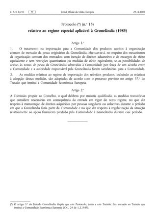 C 321 E/254      PT                        Jornal Oficial da União Europeia                              29.12.2006




                                            Protocolo (*) (n.o 15)
               relativo ao regime especial aplicável à Gronelândia (1985)


                                                    Artigo 1.o
1.     O tratamento na importação para a Comunidade dos produtos sujeitos à organização
comum de mercado da pesca originários da Gronelândia, efectuar-se-á, no respeito dos mecanismos
da organização comum dos mercados, com isenção de direitos aduaneiros e de encargos de efeito
equivalente e sem restrições quantitativas ou medidas de efeito equivalente, se as possibilidades de
acesso às zonas de pesca da Gronelândia oferecidas à Comunidade por força de um acordo entre
a Comunidade e a autoridade responsável pela Gronelândia forem satisfatórias para a Comunidade.
2.     As medidas relativas ao regime de importação dos referidos produtos, incluindo as relativas
à adopção dessas medidas, são adoptadas de acordo com o processo previsto no artigo 37. o do
Tratado que institui a Comunidade Económica Europeia.

                                                    Artigo 2.o
A Comissão propõe ao Conselho, o qual delibera por maioria qualificada, as medidas transitórias
que considere necessárias em consequência da entrada em vigor do novo regime, no que diz
respeito à manutenção de direitos adquiridos por pessoas singulares ou colectivas durante o período
em que a Gronelândia fazia parte da Comunidade e no que diz respeito à regularização da situação
relativamente ao apoio financeiro prestado pela Comunidade à Gronelândia durante esse período.




(*) O artigo 3.o do Tratado Gronelândia dispõe que este Protocolo, junto a este Tratado, fica anexado ao Tratado que
    institui a Comunidade Económica Europeia (JO L 29 de 1.2.1985).
 