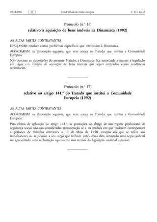29.12.2006       PT                  Jornal Oficial da União Europeia                  C 321 E/255




                                       Protocolo (n.o 16)
               relativo à aquisição de bens imóveis na Dinamarca (1992)

AS ALTAS PARTES CONTRATANTES
DESEJANDO resolver certos problemas específicos que interessam à Dinamarca,
ACORDARAM na disposição seguinte, que vem anexa ao Tratado que institui a Comunidade
Europeia:
Não obstante as disposições do presente Tratado, a Dinamarca fica autorizada a manter a legislação
em vigor em matéria de aquisição de bens imóveis que sejam utilizados como residências
secundárias.




                                       Protocolo (n.o 17)
             relativo ao artigo 141.o do Tratado que institui a Comunidade
                                     Europeia (1992)

AS ALTAS PARTES CONTRATANTES
ACORDARAM na disposição seguinte, que vem anexa ao Tratado que institui a Comunidade
Europeia:
Para efeitos de aplicação do artigo 141.o, as prestações ao abrigo de um regime profissional de
segurança social não são consideradas remuneração se e na medida em que puderem corresponder
a períodos de trabalho anteriores a 17 de Maio de 1990, excepto no que se refere aos
trabalhadores ou às pessoas a seu cargo que tenham, antes dessa data, intentado uma acção judicial
ou apresentado uma reclamação equivalente nos termos da legislação nacional aplicável.
 