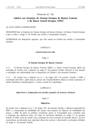 C 321 E/256     PT                  Jornal Oficial da União Europeia                     29.12.2006




                                      Protocolo (n.o 18)
          relativo aos Estatutos do Sistema Europeu de Bancos Centrais
                        e do Banco Central Europeu (1992)

AS ALTAS PARTES CONTRATANTES

DESEJANDO fixar os Estatutos do Sistema Europeu de Bancos Centrais e do Banco Central Europeu
a que se refere o artigo 8.o do Tratado que institui a Comunidade Europeia,

ACORDARAM nas disposições seguintes, que vêm anexas ao Tratado que institui a Comunidade
Europeia.

                                           CAPÍTULO I

                                    CONSTITUIÇÃO DO SEBC


                                             Artigo 1.o

                            O Sistema Europeu de Bancos Centrais

1.o-1.     O Sistema Europeu de Bancos Centrais (SEBC) e o Banco Central Europeu (BCE) são
instituídos de acordo com o disposto no artigo 8.o do presente Tratado. Exercem as suas funções
e actividades em conformidade com as disposições do Tratado e dos presentes Estatutos.

1.o-2.    De acordo com o disposto no n.o 1 do artigo 107.o do presente Tratado, o SEBC é
constituído pelo BCE e pelos bancos centrais dos Estados-Membros (bancos centrais nacionais). O
Institut Monétaire Luxembourgeois é o banco central do Luxemburgo.

                                           CAPÍTULO II

              OBJECTIVOS E ATRIBUIÇÕES DO SISTEMA EUROPEU DE BANCOS CENTRAIS


                                             Artigo 2.o

                                            Objectivos

De acordo com o disposto no n.o 1 do artigo 105.o do presente Tratado, o objectivo primordial do
SEBC é a manutenção da estabilidade dos preços. Sem prejuízo do objectivo da estabilidade dos
preços, o SEBC dá apoio às políticas económicas gerais na Comunidade para contribuir para
a realização dos objectivos desta, tal como se encontram definidos no artigo 2. o do presente
Tratado. O SEBC actua de acordo com o princípio de uma economia de mercado aberto e de livre
concorrência, incentivando uma repartição eficaz dos recursos e observando os princípios definidos
no artigo 4.o do presente Tratado.
 