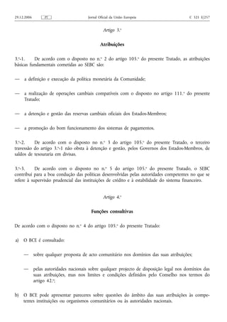29.12.2006        PT                    Jornal Oficial da União Europeia                  C 321 E/257


                                                 Artigo 3.o

                                               Atribuições

3.o-1.    De acordo com o disposto no n.o 2 do artigo 105.o do presente Tratado, as atribuições
básicas fundamentais cometidas ao SEBC são:

—    a definição e execução da política monetária da Comunidade;

—    a realização de operações cambiais compatíveis com o disposto no artigo 111. o do presente
     Tratado;

—    a detenção e gestão das reservas cambiais oficiais dos Estados-Membros;

—    a promoção do bom funcionamento dos sistemas de pagamentos.

3.o-2.    De acordo com o disposto no n.o 3 do artigo 105.o do presente Tratado, o terceiro
travessão do artigo 3.o-1 não obsta à detenção e gestão, pelos Governos dos Estados-Membros, de
saldos de tesouraria em divisas.

3.o-3.     De acordo com o disposto no n.o 5 do artigo 105.o do presente Tratado, o SEBC
contribui para a boa condução das políticas desenvolvidas pelas autoridades competentes no que se
refere à supervisão prudencial das instituições de crédito e à estabilidade do sistema financeiro.


                                                 Artigo 4.o

                                          Funções consultivas

De acordo com o disposto no n.o 4 do artigo 105.o do presente Tratado:

a)   O BCE é consultado:

     —       sobre qualquer proposta de acto comunitário nos domínios das suas atribuições;

     —       pelas autoridades nacionais sobre qualquer projecto de disposição legal nos domínios das
             suas atribuições, mas nos limites e condições definidos pelo Conselho nos termos do
             artigo 42.o;

b)   O BCE pode apresentar pareceres sobre questões do âmbito das suas atribuições às compe-
     tentes instituições ou organismos comunitários ou às autoridades nacionais.
 