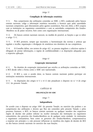 C 321 E/258    PT                     Jornal Oficial da União Europeia                       29.12.2006


                                               Artigo 5.o

                              Compilação de informação estatística

5.o-1.    Para cumprimento das atribuições cometidas ao SEBC, o BCE, coadjuvado pelos bancos
centrais nacionais, colige a informação estatística necessária, a fornecer quer pelas autoridades
nacionais competentes, quer directamente pelos agentes económicos. Para este efeito, o BCE coopera
com as instituições ou organismos comunitários e com as autoridades competentes dos Estados-
-Membros ou de países terceiros, bem como com organizações internacionais.

5.o-2.    Os bancos centrais nacionais exercem, na medida do possível, as funções a que se refere
o artigo 5.o-1.

5.o-3.   O BCE promove, sempre que necessário, a harmonização das normas e práticas que
regulam a recolha, organização e divulgação de estatísticas nos domínios da sua competência.

5.o-4.     O Conselho define, nos termos do artigo 42.o, as pessoas singulares e colectivas sujeitas à
obrigação de prestar informações, o regime de confidencialidade e as disposições adequadas para
a respectiva aplicação.

                                               Artigo 6.o

                                     Cooperação internacional

6.o-1.   No domínio da cooperação internacional que envolva as atribuições cometidas ao SEBC,
o BCE decide sobre a forma como o SEBC será representado.

6.o-2.     O BCE e, com o acordo deste, os bancos centrais nacionais podem participar em
instituições monetárias internacionais.

6.o-3.   As disposições dos artigos 6.o-1 e 6.o-2 não prejudicam o disposto no n.o 4 do artigo
111.o do presente Tratado.

                                            CAPÍTULO III

                                      ORGANIZAÇÃO DO SEBC


                                               Artigo 7.o

                                            Independência

De acordo com o disposto no artigo 108.o do presente Tratado, no exercício dos poderes e no
cumprimento das atribuições e deveres que lhes são cometidos pelo presente Tratado e pelos
presentes Estatutos, o BCE, os bancos centrais nacionais ou qualquer membro dos respectivos
órgãos de decisão não podem solicitar ou receber instruções das instituições ou organismos
comunitários, dos governos dos Estados-Membros ou de qualquer outra entidade. As instituições
e organismos comunitários, bem como os governos dos Estados-Membros, comprometem-se
a respeitar este princípio e a não procurar influenciar os membros dos órgãos de decisão do BCE
ou dos bancos centrais nacionais no exercício das suas funções.
 