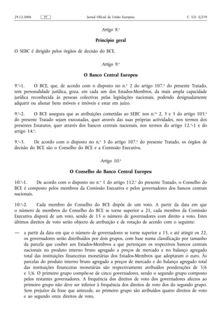29.12.2006     PT                    Jornal Oficial da União Europeia                  C 321 E/259


                                              Artigo 8.o

                                          Princípio geral

O SEBC é dirigido pelos órgãos de decisão do BCE.

                                              Artigo 9.o

                                   O Banco Central Europeu

9.o-1.     O BCE, que, de acordo com o disposto no n.o 2 do artigo 107.o do presente Tratado,
tem personalidade jurídica, goza, em cada um dos Estados-Membros, da mais ampla capacidade
jurídica reconhecida às pessoas colectivas pelas legislações nacionais, podendo designadamente
adquirir ou alienar bens móveis e imóveis e estar em juízo.

9.o-2.    O BCE assegura que as atribuições cometidas ao SEBC nos n.os 2, 3 e 5 do artigo 105.o
do presente Tratado sejam executadas, quer através das suas próprias actividades, nos termos dos
presentes Estatutos, quer através dos bancos centrais nacionais, nos termos do artigo 12. o-1 e do
artigo 14.o.

9.o-3.    De acordo com o disposto no n.o 3 do artigo 107.o do presente Tratado, os órgãos de
decisão do BCE são o Conselho do BCE e a Comissão Executiva.

                                              Artigo 10.o

                            O Conselho do Banco Central Europeu

10.o-1.    De acordo com o disposto no n.o 1 do artigo 112.o do presente Tratado, o Conselho do
BCE é composto pelos membros da Comissão Executiva e pelos governadores dos bancos centrais
nacionais.

10.o-2.     Cada membro do Conselho do BCE dispõe de um voto. A partir da data em que
o número de membros do Conselho do BCE se torne superior a 21, cada membro da Comissão
Executiva disporá de um voto, sendo de 15 o número de governadores com direito a voto. Estes
últimos direitos de voto serão objecto de atribuição e de rotação de acordo com o seguinte:

—    a partir da data em que o número de governadores se torne superior a 15, e até atingir os 22,
     os governadores serão distribuídos por dois grupos, com base numa classificação por tamanho
     da parcela que couber aos Estados-Membros a que pertençam os respectivos bancos centrais
     nacionais no produto interno bruto agregado a preços de mercado e no balanço agregado
     total das instituições financeiras monetárias dos Estados-Membros que adoptaram o euro. Às
     parcelas do produto interno bruto agregado a preços de mercado e do balanço agregado total
     das instituições financeiras monetárias são respectivamente atribuídos ponderações de 5/6
     e 1/6. O primeiro grupo compõe-se de cinco governadores, sendo o segundo grupo composto
     pelos restantes governadores. A frequência dos direitos de voto dos governadores afectos ao
     primeiro grupo não deve ser inferior à frequência dos direitos de voto dos do segundo grupo.
     Sem prejuízo da frase que antecede, ao primeiro grupo são atribuídos quatro direitos de voto
     e ao segundo onze direitos de voto,
 