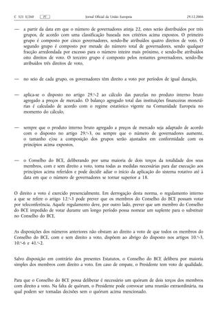 C 321 E/260    PT                    Jornal Oficial da União Europeia                      29.12.2006


—    a partir da data em que o número de governadores atinja 22, estes serão distribuídos por três
     grupos, de acordo com uma classificação baseada nos critérios acima expostos. O primeiro
     grupo é composto por cinco governadores, sendo-lhe atribuídos quatro direitos de voto. O
     segundo grupo é composto por metade do número total de governadores, sendo qualquer
     fracção arredondada por excesso para o número inteiro mais próximo, e sendo-lhe atribuídos
     oito direitos de voto. O terceiro grupo é composto pelos restantes governadores, sendo-lhe
     atribuídos três direitos de voto,


—    no seio de cada grupo, os governadores têm direito a voto por períodos de igual duração,


—    aplica-se o disposto no artigo 29.o-2 ao cálculo das parcelas no produto interno bruto
     agregado a preços de mercado. O balanço agregado total das instituições financeiras monetá-
     rias é calculado de acordo com o regime estatístico vigente na Comunidade Europeia no
     momento do cálculo,


—    sempre que o produto interno bruto agregado a preços de mercado seja adaptado de acordo
     com o disposto no artigo 29.o-3, ou sempre que o número de governadores aumente,
     o tamanho e/ou a composição dos grupos serão ajustados em conformidade com os
     princípios acima expostos,


—    o Conselho do BCE, deliberando por uma maioria de dois terços da totalidade dos seus
     membros, com e sem direito a voto, toma todas as medidas necessárias para dar execução aos
     princípios acima referidos e pode decidir adiar o início da aplicação do sistema rotativo até à
     data em que o número de governadores se tornar superior a 18.


O direito a voto é exercido presencialmente. Em derrogação desta norma, o regulamento interno
a que se refere o artigo 12.o-3 pode prever que os membros do Conselho do BCE possam votar
por teleconferência. Aquele regulamento deve, por outro lado, prever que um membro do Conselho
do BCE impedido de votar durante um longo período possa nomear um suplente para o substituir
no Conselho do BCE.


As disposições dos números anteriores não obstam ao direito a voto de que todos os membros do
Conselho do BCE, com e sem direito a voto, dispõem ao abrigo do disposto nos artigos 10. o-3,
10.o-6 e 41.o-2.


Salvo disposição em contrário dos presentes Estatutos, o Conselho do BCE delibera por maioria
simples dos membros com direito a voto. Em caso de empate, o Presidente tem voto de qualidade.


Para que o Conselho do BCE possa deliberar é necessário um quórum de dois terços dos membros
com direito a voto. Na falta de quórum, o Presidente pode convocar uma reunião extraordinária, na
qual podem ser tomadas decisões sem o quórum acima mencionado.
 