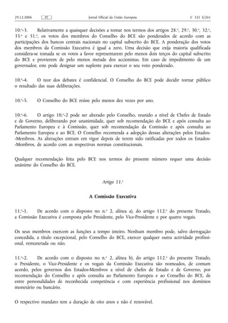 29.12.2006      PT                    Jornal Oficial da União Europeia                     C 321 E/261


10.o-3.     Relativamente a quaisquer decisões a tomar nos termos dos artigos 28. o, 29.o, 30.o, 32.o,
33.o e 51.o, os votos dos membros do Conselho do BCE são ponderados de acordo com as
participações dos bancos centrais nacionais no capital subscrito do BCE. A ponderação dos votos
dos membros da Comissão Executiva é igual a zero. Uma decisão que exija maioria qualificada
considera-se tomada se os votos a favor representarem pelo menos dois terços do capital subscrito
do BCE e provierem de pelo menos metade dos accionistas. Em caso de impedimento de um
governador, este pode designar um suplente para exercer o seu voto ponderado.

10.o-4.    O teor dos debates é confidencial. O Conselho do BCE pode decidir tornar público
o resultado das suas deliberações.

10.o-5.      O Conselho do BCE reúne pelo menos dez vezes por ano.

10.o-6.    O artigo 10.o-2 pode ser alterado pelo Conselho, reunido a nível de Chefes de Estado
e de Governo, deliberando por unanimidade, quer sob recomendação do BCE e após consulta ao
Parlamento Europeu e à Comissão, quer sob recomendação da Comissão e após consulta ao
Parlamento Europeu e ao BCE. O Conselho recomenda a adopção dessas alterações pelos Estados-
-Membros. As alterações entram em vigor depois de terem sido ratificadas por todos os Estados-
-Membros, de acordo com as respectivas normas constitucionais.

Qualquer recomendação feita pelo BCE nos termos do presente número requer uma decisão
unânime do Conselho do BCE.


                                               Artigo 11.o

                                      A Comissão Executiva

11.o-1.   De acordo com o disposto no n.o 2, alínea a), do artigo 112.o do presente Tratado,
a Comissão Executiva é composta pelo Presidente, pelo Vice-Presidente e por quatro vogais.

Os seus membros exercem as funções a tempo inteiro. Nenhum membro pode, salvo derrogação
concedida, a título excepcional, pelo Conselho do BCE, exercer qualquer outra actividade profissi-
onal, remunerada ou não.

11.o-2.    De acordo com o disposto no n.o 2, alínea b), do artigo 112.o do presente Tratado,
o Presidente, o Vice-Presidente e os vogais da Comissão Executiva são nomeados, de comum
acordo, pelos governos dos Estados-Membros a nível de chefes de Estado e de Governo, por
recomendação do Conselho e após consulta ao Parlamento Europeu e ao Conselho do BCE, de
entre personalidades de reconhecida competência e com experiência profissional nos domínios
monetário ou bancário.

O respectivo mandato tem a duração de oito anos e não é renovável.
 