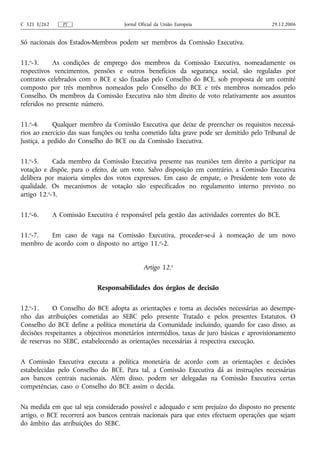 C 321 E/262      PT                    Jornal Oficial da União Europeia                   29.12.2006


Só nacionais dos Estados-Membros podem ser membros da Comissão Executiva.

11.o-3.     As condições de emprego dos membros da Comissão Executiva, nomeadamente os
respectivos vencimentos, pensões e outros benefícios da segurança social, são reguladas por
contratos celebrados com o BCE e são fixadas pelo Conselho do BCE, sob proposta de um comité
composto por três membros nomeados pelo Conselho do BCE e três membros nomeados pelo
Conselho. Os membros da Comissão Executiva não têm direito de voto relativamente aos assuntos
referidos no presente número.

11.o-4.     Qualquer membro da Comissão Executiva que deixe de preencher os requisitos necessá-
rios ao exercício das suas funções ou tenha cometido falta grave pode ser demitido pelo Tribunal de
Justiça, a pedido do Conselho do BCE ou da Comissão Executiva.

11.o-5.     Cada membro da Comissão Executiva presente nas reuniões tem direito a participar na
votação e dispõe, para o efeito, de um voto. Salvo disposição em contrário, a Comissão Executiva
delibera por maioria simples dos votos expressos. Em caso de empate, o Presidente tem voto de
qualidade. Os mecanismos de votação são especificados no regulamento interno previsto no
artigo 12.o-3.

11.o-6.       A Comissão Executiva é responsável pela gestão das actividades correntes do BCE.

11.o-7.  Em caso de vaga na Comissão Executiva, proceder-se-á à nomeação de um novo
membro de acordo com o disposto no artigo 11.o-2.


                                                Artigo 12.o

                             Responsabilidades dos órgãos de decisão

12.o-1.     O Conselho do BCE adopta as orientações e toma as decisões necessárias ao desempe-
nho das atribuições cometidas ao SEBC pelo presente Tratado e pelos presentes Estatutos. O
Conselho do BCE define a política monetária da Comunidade incluindo, quando for caso disso, as
decisões respeitantes a objectivos monetários intermédios, taxas de juro básicas e aprovisionamento
de reservas no SEBC, estabelecendo as orientações necessárias à respectiva execução.

A Comissão Executiva executa a política monetária de acordo com as orientações e decisões
estabelecidas pelo Conselho do BCE. Para tal, a Comissão Executiva dá as instruções necessárias
aos bancos centrais nacionais. Além disso, podem ser delegadas na Comissão Executiva certas
competências, caso o Conselho do BCE assim o decida.

Na medida em que tal seja considerado possível e adequado e sem prejuízo do disposto no presente
artigo, o BCE recorrerá aos bancos centrais nacionais para que estes efectuem operações que sejam
do âmbito das atribuições do SEBC.
 
