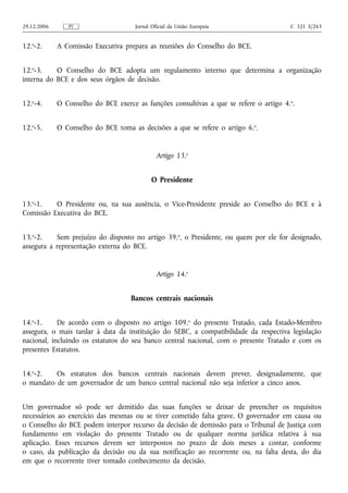 29.12.2006      PT                    Jornal Oficial da União Europeia                   C 321 E/263


12.o-2.      A Comissão Executiva prepara as reuniões do Conselho do BCE.


12.o-3.    O Conselho do BCE adopta um regulamento interno que determina a organização
interna do BCE e dos seus órgãos de decisão.


12.o-4.      O Conselho do BCE exerce as funções consultivas a que se refere o artigo 4. o.


12.o-5.      O Conselho do BCE toma as decisões a que se refere o artigo 6.o.


                                               Artigo 13.o


                                            O Presidente


13.o-1.   O Presidente ou, na sua ausência, o Vice-Presidente preside ao Conselho do BCE e à
Comissão Executiva do BCE.


13.o-2.    Sem prejuízo do disposto no artigo 39.o, o Presidente, ou quem por ele for designado,
assegura a representação externa do BCE.


                                               Artigo 14.o


                                     Bancos centrais nacionais


14.o-1.     De acordo com o disposto no artigo 109.o do presente Tratado, cada Estado-Membro
assegura, o mais tardar à data da instituição do SEBC, a compatibilidade da respectiva legislação
nacional, incluindo os estatutos do seu banco central nacional, com o presente Tratado e com os
presentes Estatutos.


14.o-2.   Os estatutos dos bancos centrais nacionais devem prever, designadamente, que
o mandato de um governador de um banco central nacional não seja inferior a cinco anos.


Um governador só pode ser demitido das suas funções se deixar de preencher os requisitos
necessários ao exercício das mesmas ou se tiver cometido falta grave. O governador em causa ou
o Conselho do BCE podem interpor recurso da decisão de demissão para o Tribunal de Justiça com
fundamento em violação do presente Tratado ou de qualquer norma jurídica relativa à sua
aplicação. Esses recursos devem ser interpostos no prazo de dois meses a contar, conforme
o caso, da publicação da decisão ou da sua notificação ao recorrente ou, na falta desta, do dia
em que o recorrente tiver tomado conhecimento da decisão.
 
