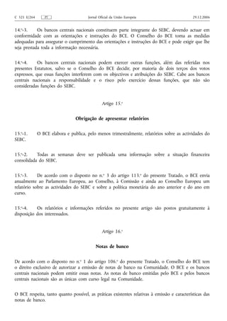 C 321 E/264      PT                    Jornal Oficial da União Europeia                       29.12.2006


14.o-3.     Os bancos centrais nacionais constituem parte integrante do SEBC, devendo actuar em
conformidade com as orientações e instruções do BCE. O Conselho do BCE toma as medidas
adequadas para assegurar o cumprimento das orientações e instruções do BCE e pode exigir que lhe
seja prestada toda a informação necessária.


14.o-4.     Os bancos centrais nacionais podem exercer outras funções, além das referidas nos
presentes Estatutos, salvo se o Conselho do BCE decidir, por maioria de dois terços dos votos
expressos, que essas funções interferem com os objectivos e atribuições do SEBC. Cabe aos bancos
centrais nacionais a responsabilidade e o risco pelo exercício dessas funções, que não são
consideradas funções do SEBC.


                                                Artigo 15.o


                                 Obrigação de apresentar relatórios


15.o-1.       O BCE elabora e publica, pelo menos trimestralmente, relatórios sobre as actividades do
SEBC.


15.o-2.    Todas as semanas deve ser publicada uma informação sobre a situação financeira
consolidada do SEBC.


15.o-3.     De acordo com o disposto no n.o 3 do artigo 113.o do presente Tratado, o BCE envia
anualmente ao Parlamento Europeu, ao Conselho, à Comissão e ainda ao Conselho Europeu um
relatório sobre as actividades do SEBC e sobre a política monetária do ano anterior e do ano em
curso.


15.o-4.    Os relatórios e informações referidos no presente artigo são postos gratuitamente à
disposição dos interessados.


                                                Artigo 16.o


                                            Notas de banco


De acordo com o disposto no n.o 1 do artigo 106.o do presente Tratado, o Conselho do BCE tem
o direito exclusivo de autorizar a emissão de notas de banco na Comunidade. O BCE e os bancos
centrais nacionais podem emitir essas notas. As notas de banco emitidas pelo BCE e pelos bancos
centrais nacionais são as únicas com curso legal na Comunidade.


O BCE respeita, tanto quanto possível, as práticas existentes relativas à emissão e características das
notas de banco.
 