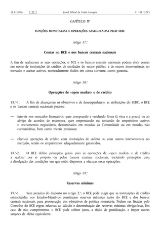 29.12.2006     PT                    Jornal Oficial da União Europeia                    C 321 E/265


                                           CAPÍTULO IV

                    FUNÇÕES MONETÁRIAS E OPERAÇÕES ASSEGURADAS PELO SEBC


                                              Artigo 17.o

                         Contas no BCE e nos bancos centrais nacionais

A fim de realizarem as suas operações, o BCE e os bancos centrais nacionais podem abrir contas
em nome de instituições de crédito, de entidades do sector público e de outros intervenientes no
mercado e aceitar activos, nomeadamente títulos em conta corrente, como garantia.


                                              Artigo 18.o

                           Operações de «open market» e de crédito

18.o-1.    A fim de alcançarem os objectivos e de desempenharem as atribuições do SEBC, o BCE
e os bancos centrais nacionais podem:

—    intervir nos mercados financeiros, quer comprando e vendendo firme (à vista e a prazo) ou ao
     abrigo de acordos de recompra, quer emprestando ou tomando de empréstimo activos
     e instrumentos negociáveis, denominados em moedas da Comunidade ou em moedas não
     comunitárias, bem como metais preciosos;

—    efectuar operações de crédito com instituições de crédito ou com outros intervenientes no
     mercado, sendo os empréstimos adequadamente garantidos.

18.o-2.    O BCE define princípios gerais para as operações de «open market» e de crédito
a realizar por si próprio ou pelos bancos centrais nacionais, incluindo princípios para
a divulgação das condições em que estão dispostos a efectuar essas operações.


                                              Artigo 19.o

                                        Reservas mínimas

19.o-1.     Sem prejuízo do disposto no artigo 2.o, o BCE pode exigir que as instituições de crédito
estabelecidas nos Estados-Membros constituam reservas mínimas junto do BCE e dos bancos
centrais nacionais, para prossecução dos objectivos de política monetária. Podem ser fixadas pelo
Conselho do BCE regras relativas ao cálculo e determinação das reservas mínimas obrigatórias. Em
caso de não cumprimento, o BCE pode cobrar juros, a título de penalização, e impor outras
sanções de efeito equivalente.
 