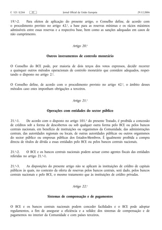 C 321 E/266    PT                    Jornal Oficial da União Europeia                     29.12.2006


19.o-2.     Para efeitos de aplicação do presente artigo, o Conselho define, de acordo com
o procedimento previsto no artigo 42.o, a base para as reservas mínimas e os rácios máximos
admissíveis entre essas reservas e a respectiva base, bem como as sanções adequadas em casos de
não cumprimento.


                                              Artigo 20.o

                         Outros instrumentos de controlo monetário

O Conselho do BCE pode, por maioria de dois terços dos votos expressos, decidir recorrer
a quaisquer outros métodos operacionais de controlo monetário que considere adequados, respei-
tando o disposto no artigo 2.o.

O Conselho define, de acordo com o procedimento previsto no artigo 42. o, o âmbito desses
métodos caso estes imponham obrigações a terceiros.


                                              Artigo 21.o

                         Operações com entidades do sector público

21.o-1.     De acordo com o disposto no artigo 101.o do presente Tratado, é proibida a concessão
de créditos sob a forma de descobertos ou sob qualquer outra forma pelo BCE ou pelos bancos
centrais nacionais, em benefício de instituições ou organismos da Comunidade, das administrações
centrais, das autoridades regionais ou locais, de outras autoridades públicas ou outros organismos
do sector público ou empresas públicas dos Estados-Membros. É igualmente proibida a compra
directa de títulos de dívida a essas entidades pelo BCE ou pelos bancos centrais nacionais.

21.o-2.     O BCE e os bancos centrais nacionais podem actuar como agentes fiscais das entidades
referidas no artigo 21.o-1.

21.o-3.     As disposições do presente artigo não se aplicam às instituições de crédito de capitais
públicos às quais, no contexto da oferta de reservas pelos bancos centrais, será dado, pelos bancos
centrais nacionais e pelo BCE, o mesmo tratamento que às instituições de crédito privadas.


                                              Artigo 22.o

                          Sistemas de compensação e de pagamentos

O BCE e os bancos centrais nacionais podem conceder facilidades e o BCE pode adoptar
regulamentos, a fim de assegurar a eficiência e a solidez dos sistemas de compensação e de
pagamentos no interior da Comunidade e com países terceiros.
 