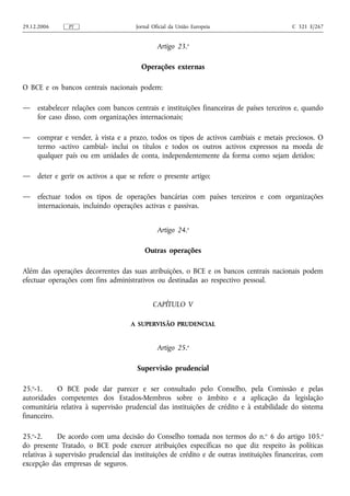 29.12.2006     PT                     Jornal Oficial da União Europeia                      C 321 E/267


                                               Artigo 23.o

                                        Operações externas

O BCE e os bancos centrais nacionais podem:

—    estabelecer relações com bancos centrais e instituições financeiras de países terceiros e, quando
     for caso disso, com organizações internacionais;

—    comprar e vender, à vista e a prazo, todos os tipos de activos cambiais e metais preciosos. O
     termo «activo cambial» inclui os títulos e todos os outros activos expressos na moeda de
     qualquer país ou em unidades de conta, independentemente da forma como sejam detidos;

—    deter e gerir os activos a que se refere o presente artigo;

—    efectuar todos os tipos de operações bancárias com países terceiros e com organizações
     internacionais, incluindo operações activas e passivas.


                                               Artigo 24.o

                                         Outras operações

Além das operações decorrentes das suas atribuições, o BCE e os bancos centrais nacionais podem
efectuar operações com fins administrativos ou destinadas ao respectivo pessoal.


                                             CAPÍTULO V

                                     A SUPERVISÃO PRUDENCIAL


                                               Artigo 25.o

                                       Supervisão prudencial

25.o-1.     O BCE pode dar parecer e ser consultado pelo Conselho, pela Comissão e pelas
autoridades competentes dos Estados-Membros sobre o âmbito e a aplicação da legislação
comunitária relativa à supervisão prudencial das instituições de crédito e à estabilidade do sistema
financeiro.

25.o-2.      De acordo com uma decisão do Conselho tomada nos termos do n.o 6 do artigo 105.o
do presente Tratado, o BCE pode exercer atribuições específicas no que diz respeito às políticas
relativas à supervisão prudencial das instituições de crédito e de outras instituições financeiras, com
excepção das empresas de seguros.
 