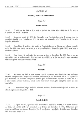 C 321 E/268    PT                    Jornal Oficial da União Europeia                    29.12.2006


                                           CAPÍTULO VI

                               DISPOSIÇÕES FINANCEIRAS DO SEBC


                                              Artigo 26.o

                                           Contas anuais

26.o-1.    O exercício do BCE e dos bancos centrais nacionais tem início em 1 de Janeiro
e termina em 31 de Dezembro.

26.o-2.     As contas anuais do BCE são elaboradas pela Comissão Executiva de acordo com os
princípios fixados pelo Conselho do BCE. As contas são aprovadas pelo Conselho do BCE e, em
seguida, publicadas.

26.o-3.     Para efeitos de análise e de gestão, a Comissão Executiva elabora um balanço consoli-
dado do SEBC, que inclua os activos e as responsabilidades, abrangidos pelo SEBC, dos bancos
centrais nacionais.

26.o-4.     Para efeitos de aplicação do presente artigo, o Conselho do BCE fixa as regras
necessárias para a uniformização dos processos contabilísticos e das declarações das operações
efectuadas pelos bancos centrais nacionais.


                                              Artigo 27.o

                                              Auditoria

27.o-1.    As contas do BCE e dos bancos centrais nacionais são fiscalizadas por auditores
externos independentes, designados mediante recomendação do Conselho do BCE e aprovados
pelo Conselho. Os auditores têm plenos poderes para examinar todos os livros e contas do BCE
e dos bancos centrais nacionais, assim como para obter informações completas sobre as suas
operações.

27.o-2.     O disposto no artigo 248.o do presente Tratado é exclusivamente aplicável à análise da
eficácia operacional da gestão do BCE.


                                              Artigo 28.o

                                          Capital do BCE

28.o-1.   O capital do BCE, operacional no momento da instituição do BCE, é de 5 000 milhões
de ECU. Este capital pode ser aumentado por decisão do Conselho do BCE, deliberando por
maioria qualificada nos termos do artigo 10.o-3, nos limites e condições definidos pelo Conselho
nos termos do artigo 42.o.
 