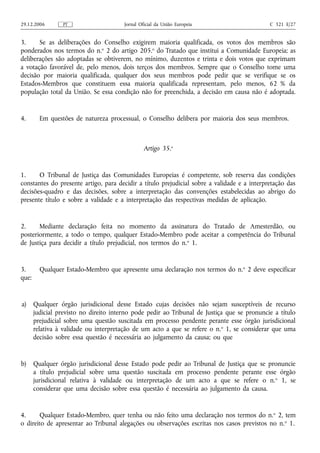 29.12.2006       PT                     Jornal Oficial da União Europeia                     C 321 E/27


3.     Se as deliberações do Conselho exigirem maioria qualificada, os votos dos membros são
ponderados nos termos do n.o 2 do artigo 205.o do Tratado que institui a Comunidade Europeia; as
deliberações são adoptadas se obtiverem, no mínimo, duzentos e trinta e dois votos que exprimam
a votação favorável de, pelo menos, dois terços dos membros. Sempre que o Conselho tome uma
decisão por maioria qualificada, qualquer dos seus membros pode pedir que se verifique se os
Estados-Membros que constituem essa maioria qualificada representam, pelo menos, 62 % da
população total da União. Se essa condição não for preenchida, a decisão em causa não é adoptada.


4.       Em questões de natureza processual, o Conselho delibera por maioria dos seus membros.



                                                 Artigo 35.o


1.     O Tribunal de Justiça das Comunidades Europeias é competente, sob reserva das condições
constantes do presente artigo, para decidir a título prejudicial sobre a validade e a interpretação das
decisões‑quadro e das decisões, sobre a interpretação das convenções estabelecidas ao abrigo do
presente título e sobre a validade e a interpretação das respectivas medidas de aplicação.


2.     Mediante declaração feita no momento da assinatura do Tratado de Amesterdão, ou
posteriormente, a todo o tempo, qualquer Estado‑Membro pode aceitar a competência do Tribunal
de Justiça para decidir a título prejudicial, nos termos do n.o 1.


3.       Qualquer Estado‑Membro que apresente uma declaração nos termos do n. o 2 deve especificar
que:


a)     Qualquer órgão jurisdicional desse Estado cujas decisões não sejam susceptíveis de recurso
       judicial previsto no direito interno pode pedir ao Tribunal de Justiça que se pronuncie a título
       prejudicial sobre uma questão suscitada em processo pendente perante esse órgão jurisdicional
       relativa à validade ou interpretação de um acto a que se refere o n. o 1, se considerar que uma
       decisão sobre essa questão é necessária ao julgamento da causa; ou que


b)     Qualquer órgão jurisdicional desse Estado pode pedir ao Tribunal de Justiça que se pronuncie
       a título prejudicial sobre uma questão suscitada em processo pendente perante esse órgão
       jurisdicional relativa à validade ou interpretação de um acto a que se refere o n. o 1, se
       considerar que uma decisão sobre essa questão é necessária ao julgamento da causa.


4.     Qualquer Estado‑Membro, quer tenha ou não feito uma declaração nos termos do n. o 2, tem
o direito de apresentar ao Tribunal alegações ou observações escritas nos casos previstos no n. o 1.
 