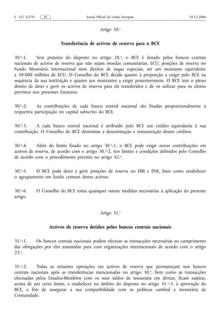 C 321 E/270      PT                    Jornal Oficial da União Europeia                     29.12.2006


                                                Artigo 30.o

                           Transferência de activos de reserva para o BCE

30.o-1.     Sem prejuízo do disposto no artigo 28.o, o BCE é dotado pelos bancos centrais
nacionais de activos de reserva que não sejam moedas comunitárias, ECU, posições de reserva no
Fundo Monetário Internacional nem direitos de saque especiais, até um montante equivalente
a 50 000 milhões de ECU. O Conselho do BCE decide quanto à proporção a exigir pelo BCE na
sequência da sua instituição e quanto aos montantes a exigir posteriormente. O BCE tem o pleno
direito de deter e gerir os activos de reserva para ele transferidos e de os utilizar para os efeitos
previstos nos presentes Estatutos.

30.o-2.     As contribuições de cada banco central nacional são fixadas proporcionalmente à
respectiva participação no capital subscrito do BCE.

30.o-3.    A cada banco central nacional é atribuído pelo BCE um crédito equivalente à sua
contribuição. O Conselho do BCE determina a denominação e remuneração desses créditos.

30.o-4.     Além do limite fixado no artigo 30.o-1, o BCE pode exigir novas contribuições em
activos de reserva, de acordo com o artigo 30.o-2, nos limites e condições definidos pelo Conselho
de acordo com o procedimento previsto no artigo 42.o.

30.o-5.   O BCE pode deter e gerir posições de reserva no FMI e DSE, bem como estabelecer
o agrupamento em fundo comum destes activos.

30.o-6.       O Conselho do BCE toma quaisquer outras medidas necessárias à aplicação do presente
artigo.


                                                Artigo 31.o

                      Activos de reserva detidos pelos bancos centrais nacionais

31.o-1.    Os bancos centrais nacionais podem efectuar as transacções necessárias ao cumprimento
das obrigações por eles assumidas para com organizações internacionais de acordo com o artigo
23.o.

31.o-2.    Todas as restantes operações em activos de reserva que permaneçam nos bancos
centrais nacionais após as transferências mencionadas no artigo 30. o, bem como as transacções
efectuadas pelos Estados-Membros com os seus saldos de tesouraria em divisas, ficam sujeitas,
acima de um certo limite, a estabelecer no âmbito do disposto no artigo 31. o-3, à aprovação do
BCE, a fim de assegurar a sua compatibilidade com as políticas cambial e monetária da
Comunidade.
 
