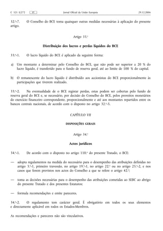C 321 E/272      PT                   Jornal Oficial da União Europeia                    29.12.2006


32.o-7.       O Conselho do BCE toma quaisquer outras medidas necessárias à aplicação do presente
artigo.


                                               Artigo 33.o

                         Distribuição dos lucros e perdas líquidos do BCE

33.o-1.       O lucro líquido do BCE é aplicado da seguinte forma:

a)   Um montante a determinar pelo Conselho do BCE, que não pode ser superior a 20 % do
     lucro líquido, é transferido para o fundo de reserva geral, até ao limite de 100 % do capital.

b)   O remanescente do lucro líquido é distribuído aos accionistas do BCE proporcionalmente às
     participações que tiverem realizado.

33.o-2.     Na eventualidade de o BCE registar perdas, estas podem ser cobertas pelo fundo de
reserva geral do BCE e, se necessário, por decisão do Conselho do BCE, pelos proveitos monetários
do exercício financeiro correspondente, proporcionalmente e até aos montantes repartidos entre os
bancos centrais nacionais, de acordo com o disposto no artigo 32. o-5.


                                            CAPÍTULO VII

                                        DISPOSIÇÕES GERAIS


                                               Artigo 34.o

                                           Actos jurídicos

34.o-1.       De acordo com o disposto no artigo 110.o do presente Tratado, o BCE:

—    adopta regulamentos na medida do necessário para o desempenho das atribuições definidas no
     artigo 3.o-1, primeiro travessão, no artigo 19.o-1, no artigo 22.o ou no artigo 25.o-2, e nos
     casos que forem previstos nos actos do Conselho a que se refere o artigo 42. o;

—    toma as decisões necessárias para o desempenho das atribuições cometidas ao SEBC ao abrigo
     do presente Tratado e dos presentes Estatutos;

—    formula recomendações e emite pareceres.

34.o-2.    O regulamento tem carácter geral. É obrigatório em todos os seus elementos
e directamente aplicável em todos os Estados-Membros.

As recomendações e pareceres não são vinculativos.
 