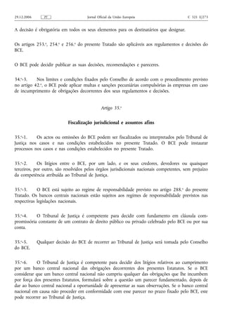 29.12.2006      PT                   Jornal Oficial da União Europeia                    C 321 E/273


A decisão é obrigatória em todos os seus elementos para os destinatários que designar.


Os artigos 253.o, 254.o e 256.o do presente Tratado são aplicáveis aos regulamentos e decisões do
BCE.


O BCE pode decidir publicar as suas decisões, recomendações e pareceres.


34.o-3.    Nos limites e condições fixados pelo Conselho de acordo com o procedimento previsto
no artigo 42.o, o BCE pode aplicar multas e sanções pecuniárias compulsórias às empresas em caso
de incumprimento de obrigações decorrentes dos seus regulamentos e decisões.


                                              Artigo 35.o


                            Fiscalização jurisdicional e assuntos afins


35.o-1.    Os actos ou omissões do BCE podem ser fiscalizados ou interpretados pelo Tribunal de
Justiça nos casos e nas condições estabelecidos no presente Tratado. O BCE pode instaurar
processos nos casos e nas condições estabelecidos no presente Tratado.


35.o-2.     Os litígios entre o BCE, por um lado, e os seus credores, devedores ou quaisquer
terceiros, por outro, são resolvidos pelos órgãos jurisdicionais nacionais competentes, sem prejuízo
da competência atribuída ao Tribunal de Justiça.


35.o-3.     O BCE está sujeito ao regime de responsabilidade previsto no artigo 288. o do presente
Tratado. Os bancos centrais nacionais estão sujeitos aos regimes de responsabilidade previstos nas
respectivas legislações nacionais.


35.o-4.    O Tribunal de Justiça é competente para decidir com fundamento em cláusula com-
promissória constante de um contrato de direito público ou privado celebrado pelo BCE ou por sua
conta.


35.o-5.      Qualquer decisão do BCE de recorrer ao Tribunal de Justiça será tomada pelo Conselho
do BCE.


35.o-6.    O Tribunal de Justiça é competente para decidir dos litígios relativos ao cumprimento
por um banco central nacional das obrigações decorrentes dos presentes Estatutos. Se o BCE
considerar que um banco central nacional não cumpriu qualquer das obrigações que lhe incumbem
por força dos presentes Estatutos, formulará sobre a questão um parecer fundamentado, depois de
dar ao banco central nacional a oportunidade de apresentar as suas observações. Se o banco central
nacional em causa não proceder em conformidade com esse parecer no prazo fixado pelo BCE, este
pode recorrer ao Tribunal de Justiça.
 