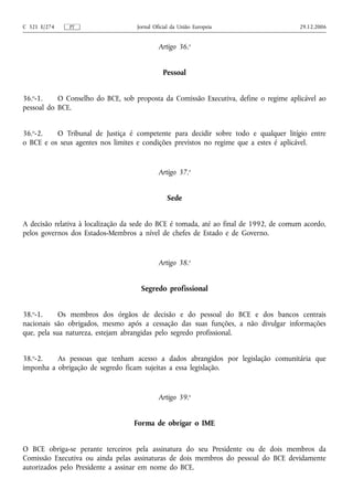 C 321 E/274   PT                    Jornal Oficial da União Europeia                   29.12.2006


                                             Artigo 36.o


                                               Pessoal


36.o-1.    O Conselho do BCE, sob proposta da Comissão Executiva, define o regime aplicável ao
pessoal do BCE.


36.o-2.   O Tribunal de Justiça é competente para decidir sobre todo e qualquer litígio entre
o BCE e os seus agentes nos limites e condições previstos no regime que a estes é aplicável.


                                             Artigo 37.o


                                                Sede


A decisão relativa à localização da sede do BCE é tomada, até ao final de 1992, de comum acordo,
pelos governos dos Estados-Membros a nível de chefes de Estado e de Governo.


                                             Artigo 38.o


                                     Segredo profissional


38.o-1.     Os membros dos órgãos de decisão e do pessoal do BCE e dos bancos centrais
nacionais são obrigados, mesmo após a cessação das suas funções, a não divulgar informações
que, pela sua natureza, estejam abrangidas pelo segredo profissional.


38.o-2.   As pessoas que tenham acesso a dados abrangidos por legislação comunitária que
imponha a obrigação de segredo ficam sujeitas a essa legislação.


                                             Artigo 39.o


                                   Forma de obrigar o IME


O BCE obriga-se perante terceiros pela assinatura do seu Presidente ou de dois membros da
Comissão Executiva ou ainda pelas assinaturas de dois membros do pessoal do BCE devidamente
autorizados pelo Presidente a assinar em nome do BCE.
 