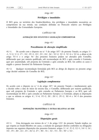 29.12.2006      PT                       Jornal Oficial da União Europeia                        C 321 E/275


                                                  Artigo 40.o

                                        Privilégios e imunidades

O BCE goza, no território dos Estados-Membros, dos privilégios e imunidades necessários ao
cumprimento da sua missão, nas condições definidas no Protocolo relativo aos Privilégios
e Imunidades das Comunidades Europeias.

                                              CAPÍTULO VIII
                     ALTERAÇÃO DOS ESTATUTOS E LEGISLAÇÃO COMPLEMENTAR


                                                  Artigo 41.o

                               Procedimento de alteração simplificado

41.o-1.      De acordo com o disposto no n.o 5 do artigo 107.o do presente Tratado, os artigos 5.o-
-1, 5.o-2, 5.o-3, 17.o, 18.o, 19.o-1, 22.o, 23.o, 24.o, 26.o, 32.o-2, 32.o-3, 32.o-4 e 32.o-6, a alínea a) do
artigo 33.o-1 e o artigo 36.o dos presentes Estatutos podem ser alterados pelo Conselho,
deliberando quer por maioria qualificada, sob recomendação do BCE e após consulta à Comissão,
quer por unanimidade, sob proposta da Comissão e após consulta ao BCE. Em ambos os casos é
exigido o parecer favorável do Parlamento Europeu.

41.o-2.     Qualquer recomendação formulada pelo BCE ao abrigo do disposto no presente artigo
exige decisão unânime do Conselho do BCE.

                                                  Artigo 42.o

                                       Legislação complementar

De acordo com o disposto no n.o 6 do artigo 107.o do presente Tratado e imediatamente após
a decisão sobre a data de início da terceira fase, o Conselho, deliberando por maioria qualificada,
quer sob proposta da Comissão e após consulta ao Parlamento Europeu e ao BCE, quer sob
recomendação do BCE e após consulta ao Parlamento Europeu e à Comissão, adopta as disposições
a que se referem os artigos 4.o, 5.o-4, 19.o-2, 20.o, 28.o-1, 29.o-2, 30.o-4 e 34.o-3 dos presentes
Estatutos.

                                               CAPÍTULO IX
                     DISPOSIÇÕES TRANSITÓRIAS E OUTRAS RELATIVAS AO SEBC


                                                  Artigo 43.o

                                            Disposições gerais

43.o-1.      Uma derrogação nos termos do n.o 1 do artigo 122.o do presente Tratado implica, no
que respeita ao Estado-Membro em causa, a exclusão de quaisquer direitos conferidos ou obrigações
impostas nas seguintes disposições dos presentes Estatutos: artigos 3. o, 6.o, 9.o-2, 12.o-1, 14.o-3, 16.o,
18.o, 19.o, 20.o, 22.o, 23.o, 26.o-2, 27.o, 30.o, 31.o, 32.o, 33.o, 34.o, 50.o e 52.o.
 