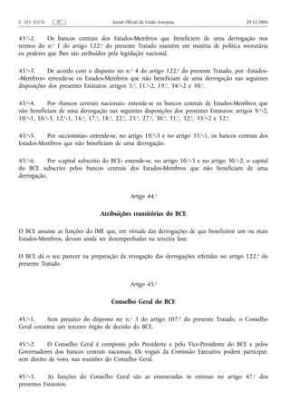 C 321 E/276    PT                     Jornal Oficial da União Europeia                      29.12.2006


43.o-2.    Os bancos centrais dos Estados-Membros que beneficiem de uma derrogação nos
termos do n.o 1 do artigo 122.o do presente Tratado mantêm em matéria de política monetária
os poderes que lhes são atribuídos pela legislação nacional.

43.o-3.     De acordo com o disposto no n.o 4 do artigo 122.o do presente Tratado, por «Estados-
-Membros» entende-se os Estados-Membros que não beneficiam de uma derrogação nas seguintes
disposições dos presentes Estatutos: artigos 3.o, 11.o-2, 19.o, 34.o-2 e 50.o.

43.o-4.     Por «bancos centrais nacionais» entende-se os bancos centrais de Estados-Membros que
não beneficiam de uma derrogação nas seguintes disposições dos presentes Estatutos: artigos 9. o-2,
10.o-1, 10.o-3, 12.o-1, 16.o, 17.o, 18.o, 22.o, 23.o, 27.o, 30.o, 31.o, 32.o, 33.o-2 e 52.o.

43.o-5.   Por «accionistas» entende-se, no artigo 10.o-3 e no artigo 33.o-1, os bancos centrais dos
Estados-Membros que não beneficiam de uma derrogação.

43.o-6.     Por «capital subscrito do BCE» entende-se, no artigo 10.o-3 e no artigo 30.o-2, o capital
do BCE subscrito pelos bancos centrais dos Estados-Membros que não beneficiam de uma
derrogação.


                                               Artigo 44.o

                                 Atribuições transitórias do BCE

O BCE assume as funções do IME que, em virtude das derrogações de que beneficiem um ou mais
Estados-Membros, devam ainda ser desempenhadas na terceira fase.

O BCE dá o seu parecer na preparação da revogação das derrogações referidas no artigo 122. o do
presente Tratado.


                                               Artigo 45.o

                                     Conselho Geral do BCE

45.o-1.    Sem prejuízo do disposto no n.o 3 do artigo 107.o do presente Tratado, o Conselho
Geral constitui um terceiro órgão de decisão do BCE.

45.o-2.    O Conselho Geral é composto pelo Presidente e pelo Vice-Presidente do BCE e pelos
Governadores dos bancos centrais nacionais. Os vogais da Comissão Executiva podem participar,
sem direito de voto, nas reuniões do Conselho Geral.

45.o-3.    As funções do Conselho Geral são as enumeradas in extenso no artigo 47. o dos
presentes Estatutos.
 
