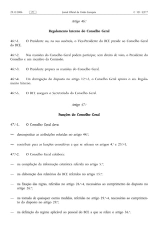 29.12.2006      PT                    Jornal Oficial da União Europeia                    C 321 E/277


                                               Artigo 46.o

                            Regulamento Interno do Conselho Geral

46.o-1.      O Presidente ou, na sua ausência, o Vice-Presidente do BCE preside ao Conselho Geral
do BCE.

46.o-2.   Nas reuniões do Conselho Geral podem participar, sem direito de voto, o Presidente do
Conselho e um membro da Comissão.

46.o-3.      O Presidente prepara as reuniões do Conselho Geral.

46.o-4.    Em derrogação do disposto no artigo 12.o-3, o Conselho Geral aprova o seu Regula-
mento Interno.

46.o-5.      O BCE assegura o Secretariado do Conselho Geral.


                                               Artigo 47.o

                                   Funções do Conselho Geral

47.o-1.      O Conselho Geral deve:

—    desempenhar as atribuições referidas no artigo 44.o;

—    contribuir para as funções consultivas a que se referem os artigos 4.o e 25.o-1.

47.o-2.      O Conselho Geral colabora:

—    na compilação da informação estatística referida no artigo 5. o;

—    na elaboração dos relatórios do BCE referidos no artigo 15.o;

—    na fixação das regras, referidas no artigo 26.o-4, necessárias ao cumprimento do disposto no
     artigo 26.o;

—    na tomada de quaisquer outras medidas, referidas no artigo 29. o-4, necessárias ao cumprimen-
     to do disposto no artigo 29.o;

—    na definição do regime aplicável ao pessoal do BCE a que se refere o artigo 36. o.
 