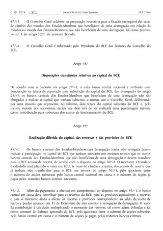C 321 E/278      PT                  Jornal Oficial da União Europeia                     29.12.2006


47.o-3.    O Conselho Geral colabora na preparação necessária para a fixação irrevogável das taxas
de câmbio das moedas dos Estados-Membros que beneficiam de uma derrogação em relação às
moedas ou moeda dos Estados-Membros que não beneficiam de uma derrogação, tal como previsto
no n.o 5 do artigo 123.o do presente Tratado.


47.o-4.       O Conselho Geral é informado pelo Presidente do BCE das decisões do Conselho do
BCE.


                                              Artigo 48.o


                       Disposições transitórias relativas ao capital do BCE


De acordo com o disposto no artigo 29.o-1, a cada banco central nacional é atribuída uma
ponderação na tabela de repartição para subscrição do capital do BCE. Em derrogação do artigo
28.o-3, os bancos centrais dos Estados-Membros que beneficiem de uma derrogação não são
obrigados a realizar o capital que tenham subscrito, a menos que o Conselho Geral, deliberando
por uma maioria que represente, no mínimo, dois terços do capital subscrito do BCE e, pelo
menos, metade dos accionistas, decida que dele terá de ser realizada uma percentagem mínima
como contribuição para cobertura dos custos de funcionamento do BCE.


                                              Artigo 49.o


               Realização diferida do capital, das reservas e das provisões do BCE


49.o-1.     Os bancos centrais dos Estados-Membros cuja derrogação tenha sido revogada devem
realizar a participação no capital do BCE que tenham subscrito nos mesmos termos que os outros
bancos centrais dos Estados-Membros que não beneficiem de uma derrogação e devem transferir
para o BCE activos de reserva, de acordo com o disposto no artigo 30. o-1. O montante a transferir
é calculado multiplicando o valor em ECU, às taxas de câmbio correntes, dos activos de reserva que
já tenham sido transferidos para o BCE nos termos do artigo 30. o-1, pelo quociente entre
o número de acções subscritas pelo banco central nacional em causa e o número de acções já
pagas pelos restantes bancos centrais nacionais.


49.o-2.    Além do pagamento a efectuar em cumprimento do disposto no artigo 49. o-1, o banco
central em causa deve contribuir para as reservas do BCE, para as provisões equivalentes a reservas
e para o montante ainda a afectar às reservas e provisões correspondente ao saldo da conta de
lucros e perdas apurado em 31 de Dezembro do ano anterior à revogação da derrogação. O valor
da contribuição é calculado multiplicando o montante das reservas, tal como acima definidas e tal
como constam do balanço aprovado do BCE, pelo quociente entre o número de acções subscritas
pelo banco central em causa e o número de acções já pagas pelos restantes bancos centrais.
 