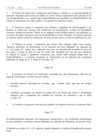 C 321 E/28     PT                    Jornal Oficial da União Europeia                      29.12.2006


5.     O Tribunal de Justiça não é competente para fiscalizar a validade ou a proporcionalidade de
operações efectuadas pelos serviços de polícia ou outros serviços responsáveis pela aplicação da lei
num Estado‑Membro, ou o exercício das responsabilidades que incumbem aos Estados-Membros em
matéria de manutenção da ordem pública e de garantia da segurança interna.


6.     O Tribunal de Justiça é competente para fiscalizar a legalidade das decisões‑quadro e das
decisões no âmbito dos recursos com fundamento em incompetência, violação de formalidades
essenciais, violação do presente Tratado ou de qualquer norma jurídica relativa à sua aplicação, ou
em desvio de poder, interpostos por um Estado‑Membro ou pela Comissão. Os recursos previstos
no presente número devem ser interpostos no prazo de dois meses a contar da publicação do acto.


7.     O Tribunal de Justiça é competente para decidir sobre qualquer litígio entre Estados-
-Membros decorrente da interpretação ou da execução dos actos adoptados em aplicação do
n.o 2 do artigo 34.o, sempre que o diferendo não possa ser resolvido pelo Conselho no prazo de
seis meses a contar da data em que lhe tenha sido submetido por um dos seus membros.
O Tribunal de Justiça é igualmente competente para decidir sobre qualquer litígio entre os
Estados-Membros e a Comissão decorrente da interpretação ou da aplicação das convenções
elaboradas ao abrigo do n.o 2, alínea d), do artigo 34.o


                                              Artigo 36.o


1.     É instituído um Comité de Coordenação constituído por altos funcionários. Além do seu
papel de coordenação, o Comité tem por missão:


—    formular pareceres destinados ao Conselho, quer a pedido deste, quer por sua própria
     iniciativa,


—    contribuir, sem prejuízo do disposto no artigo 207.o do Tratado que institui a Comunidade
     Europeia, para a preparação dos trabalhos do Conselho nos domínios a que se refere
     o artigo 29.o


2.     A Comissão é plenamente associada aos trabalhos nos domínios previstos no presente título.


                                              Artigo 37.o


Os Estados-Membros expressam, nas organizações internacionais e nas conferências internacionais
em que participem, as posições comuns adoptadas em aplicação das disposições do presente título.


O disposto nos artigos 18.o e 19.o aplica‑se, quando adequado, às matérias abrangidas pelo presente
título.
 
