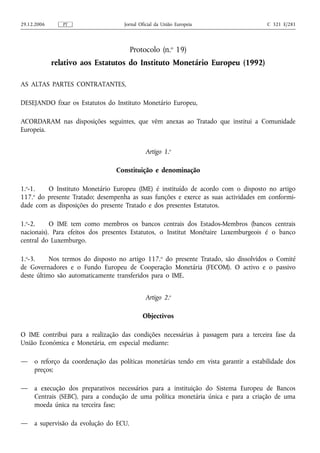29.12.2006      PT                  Jornal Oficial da União Europeia                   C 321 E/281




                                        Protocolo (n.o 19)
             relativo aos Estatutos do Instituto Monetário Europeu (1992)

AS ALTAS PARTES CONTRATANTES,

DESEJANDO fixar os Estatutos do Instituto Monetário Europeu,

ACORDARAM nas disposições seguintes, que vêm anexas ao Tratado que institui a Comunidade
Europeia.


                                             Artigo 1.o

                                 Constituição e denominação

1.o-1.  O Instituto Monetário Europeu (IME) é instituído de acordo com o disposto no artigo
     o
117. do presente Tratado; desempenha as suas funções e exerce as suas actividades em conformi-
dade com as disposições do presente Tratado e dos presentes Estatutos.

1.o-2.     O IME tem como membros os bancos centrais dos Estados-Membros (bancos centrais
nacionais). Para efeitos dos presentes Estatutos, o Institut Monétaire Luxemburgeois é o banco
central do Luxemburgo.

1.o-3.     Nos termos do disposto no artigo 117.o do presente Tratado, são dissolvidos o Comité
de Governadores e o Fundo Europeu de Cooperação Monetária (FECOM). O activo e o passivo
deste último são automaticamente transferidos para o IME.


                                             Artigo 2.o

                                            Objectivos

O IME contribui para a realização das condições necessárias à passagem para a terceira fase da
União Económica e Monetária, em especial mediante:

—    o reforço da coordenação das políticas monetárias tendo em vista garantir a estabilidade dos
     preços;

—    a execução dos preparativos necessários para a instituição do Sistema Europeu de Bancos
     Centrais (SEBC), para a condução de uma política monetária única e para a criação de uma
     moeda única na terceira fase;

—    a supervisão da evolução do ECU.
 