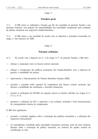 C 321 E/282    PT                    Jornal Oficial da União Europeia                     29.12.2006


                                              Artigo 3.o

                                         Princípios gerais

3.o-1.     O IME exerce as atribuições e funções que lhe são cometidas no presente Tratado e nos
presentes Estatutos, sem prejuízo da responsabilidade das autoridades competentes pela condução
da política monetária nos respectivos Estados-Membros.

3.o-2.     O IME exerce a sua actividade de acordo com os objectivos e princípios enunciados no
         o
artigo 2. dos Estatutos do SEBC.


                                              Artigo 4.o

                                      Principais atribuições

4.o-1.    De acordo com o disposto no n.o 2 do artigo 117.o do presente Tratado, o IME deve:

—    reforçar a cooperação entre os bancos centrais nacionais;

—    reforçar a coordenação das políticas monetárias dos Estados-Membros com o objectivo de
     garantir a estabilidade dos preços;

—    supervisionar o funcionamento do Sistema Monetário Europeu (SME);

—    proceder a consultas sobre questões da competência dos bancos centrais nacionais, que
     afectem a estabilidade das instituições e mercados financeiros;

—    assumir as atribuições do FECOM; em especial, exercer as funções referidas nos artigos 6. o-1,
     6.o-2 e 6.o-3;

—    promover a utilização do ECU e supervisar a sua evolução, incluindo o bom funcionamento
     do correspondente sistema de compensação.

O IME deve igualmente:

—    proceder a consultas regulares sobre a orientação das políticas monetárias e a utilização dos
     respectivos instrumentos;

—    ser normalmente consultado pelas autoridades monetárias nacionais, antes de estas tomarem
     decisões sobre a orientação da política monetária, no contexto do quadro comum da
     coordenação ex ante.
 
