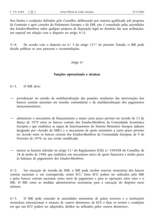 C 321 E/284    PT                   Jornal Oficial da União Europeia                    29.12.2006


Nos limites e condições definidos pelo Conselho, deliberando por maioria qualificada sob proposta
da Comissão e após consulta do Parlamento Europeu e do EMI, este é consultado pelas autoridades
dos Estados-Membros sobre qualquer projecto de disposição legal no domínio das suas atribuições,
em especial em relação com o disposto no artigo 4.o-2.


5.o-4.    De acordo com o disposto no n.o 5 do artigo 117.o do presente Tratado, o IME pode
decidir publicar os seus pareceres e recomendações.



                                             Artigo 6.o


                               Funções operacionais e técnicas


6.o-1.    O IME deve:


—    providenciar no sentido da multilateralização das posições resultantes das intervenções dos
     bancos centrais nacionais em moedas comunitárias e da multilateralização dos pagamentos
     intracomunitários;


—    administrar o mecanismo de financiamento a muito curto prazo previsto no Acordo de 13 de
     Março de 1979 entre os bancos centrais dos Estados-Membros da Comunidade Económica
     Europeia e que estabelece as regras de funcionamento do Sistema Monetário Europeu (adiante
     designado por «Acordo do SME») e o mecanismo de apoio monetário a curto prazo previsto
     no Acordo entre os bancos centrais dos Estados-Membros da Comunidade Europeia, de 9 de
     Fevereiro de 1970, na sua versão modificada;


—    exercer as funções referidas no artigo 11.o do Regulamento (CEE) n.o 1969/88 do Conselho, de
     24 de Junho de 1988, que estabelece um mecanismo único de apoio financeiro a médio prazo
     às balanças de pagamentos dos Estados-Membros.


6.o-2.    Em execução do Acordo do SME, o IME pode receber reservas monetárias dos bancos
centrais nacionais e, em contrapartida, emitir ECU. Esses ECU podem ser utilizados pelo IME
e pelos bancos centrais nacionais como meio de pagamento e para as operações entre estes e o
IME. O IME toma as medidas administrativas necessárias para a execução do disposto neste
número.


6.o-3.   O IME pode conceder às autoridades monetárias de países terceiros e a instituições
monetárias internacionais o estatuto de «outros detentores» de ECU e fixar os termos e condições
em que tais ECU podem ser adquiridos, detidos ou utilizados pelos «outros detentores».
 