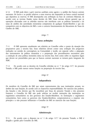 29.12.2006     PT                    Jornal Oficial da União Europeia                   C 321 E/285


6.o-4.     O IME pode deter e gerir reservas cambiais como agente e a pedido dos bancos centrais
nacionais. Os lucros e as perdas relativos a essas reservas são imputados ao banco central nacional
que depositou as reservas. O IME desempenha esta atribuição na base de contratos bilaterais, de
acordo com as normas fixadas numa decisão do IME. Essas normas devem garantir que as
operações efectuadas com as referidas reservas não interferem com as políticas monetária e de
taxas de câmbio das autoridades monetárias competentes de qualquer Estado-Membro e que são
compatíveis com os objectivos do IME e com o correcto funcionamento do Mecanismo de Taxas de
Câmbio do SME.


                                              Artigo 7.o

                                        Outras atribuições

7.o-1.    O IME apresenta anualmente um relatório ao Conselho sobre o ponto da situação dos
preparativos para a terceira fase. Esses relatórios devem conter uma avaliação dos progressos
realizados no sentido da convergência na Comunidade e incidir, em especial, sobre a adaptação
dos instrumentos da política monetária e a preparação dos procedimentos necessários para
a condução de uma política monetária única na terceira fase, bem como sobre os requisitos legais
que devem ser preenchidos para que os bancos centrais nacionais se tornem parte integrante do
SEBC.

7.o-2.    De acordo com as decisões do Conselho referidas no n.o 7 do artigo 117.o do presente
Tratado, o IME pode exercer outras funções na preparação da terceira fase.


                                              Artigo 8.o

                                           Independência

Os membros do Conselho do IME que sejam representantes das suas instituições actuam, no
âmbito das suas funções, de acordo com as respectivas responsabilidades. No exercício dos poderes,
das funções e dos deveres que lhe incumbem por força do presente Tratado e dos presentes
Estatutos, o Conselho do IME não pode solicitar ou receber instruções das instituições ou
organismos comunitários ou dos governos dos Estados-Membros. As instituições e organismos
comunitários, bem como os governos dos Estados-Membros, comprometem-se a respeitar este
princípio e a não procurar influenciar o Conselho do IME no exercício das suas funções.


                                              Artigo 9.o

                                          Administração

9.o-1.     De acordo com o disposto no n.o 1 do artigo 117.o do presente Tratado, o IME é
dirigido e gerido pelo Conselho do IME.
 